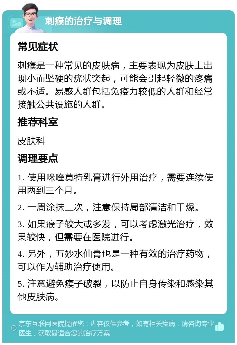 刺瘊的治疗与调理 常见症状 刺瘊是一种常见的皮肤病，主要表现为皮肤上出现小而坚硬的疣状突起，可能会引起轻微的疼痛或不适。易感人群包括免疫力较低的人群和经常接触公共设施的人群。 推荐科室 皮肤科 调理要点 1. 使用咪喹莫特乳膏进行外用治疗，需要连续使用两到三个月。 2. 一周涂抹三次，注意保持局部清洁和干燥。 3. 如果瘊子较大或多发，可以考虑激光治疗，效果较快，但需要在医院进行。 4. 另外，五妙水仙膏也是一种有效的治疗药物，可以作为辅助治疗使用。 5. 注意避免瘊子破裂，以防止自身传染和感染其他皮肤病。