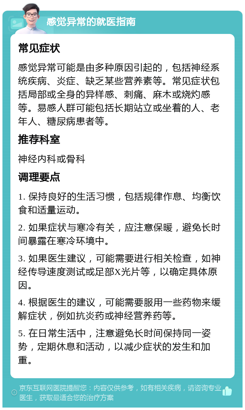 感觉异常的就医指南 常见症状 感觉异常可能是由多种原因引起的，包括神经系统疾病、炎症、缺乏某些营养素等。常见症状包括局部或全身的异样感、刺痛、麻木或烧灼感等。易感人群可能包括长期站立或坐着的人、老年人、糖尿病患者等。 推荐科室 神经内科或骨科 调理要点 1. 保持良好的生活习惯，包括规律作息、均衡饮食和适量运动。 2. 如果症状与寒冷有关，应注意保暖，避免长时间暴露在寒冷环境中。 3. 如果医生建议，可能需要进行相关检查，如神经传导速度测试或足部X光片等，以确定具体原因。 4. 根据医生的建议，可能需要服用一些药物来缓解症状，例如抗炎药或神经营养药等。 5. 在日常生活中，注意避免长时间保持同一姿势，定期休息和活动，以减少症状的发生和加重。