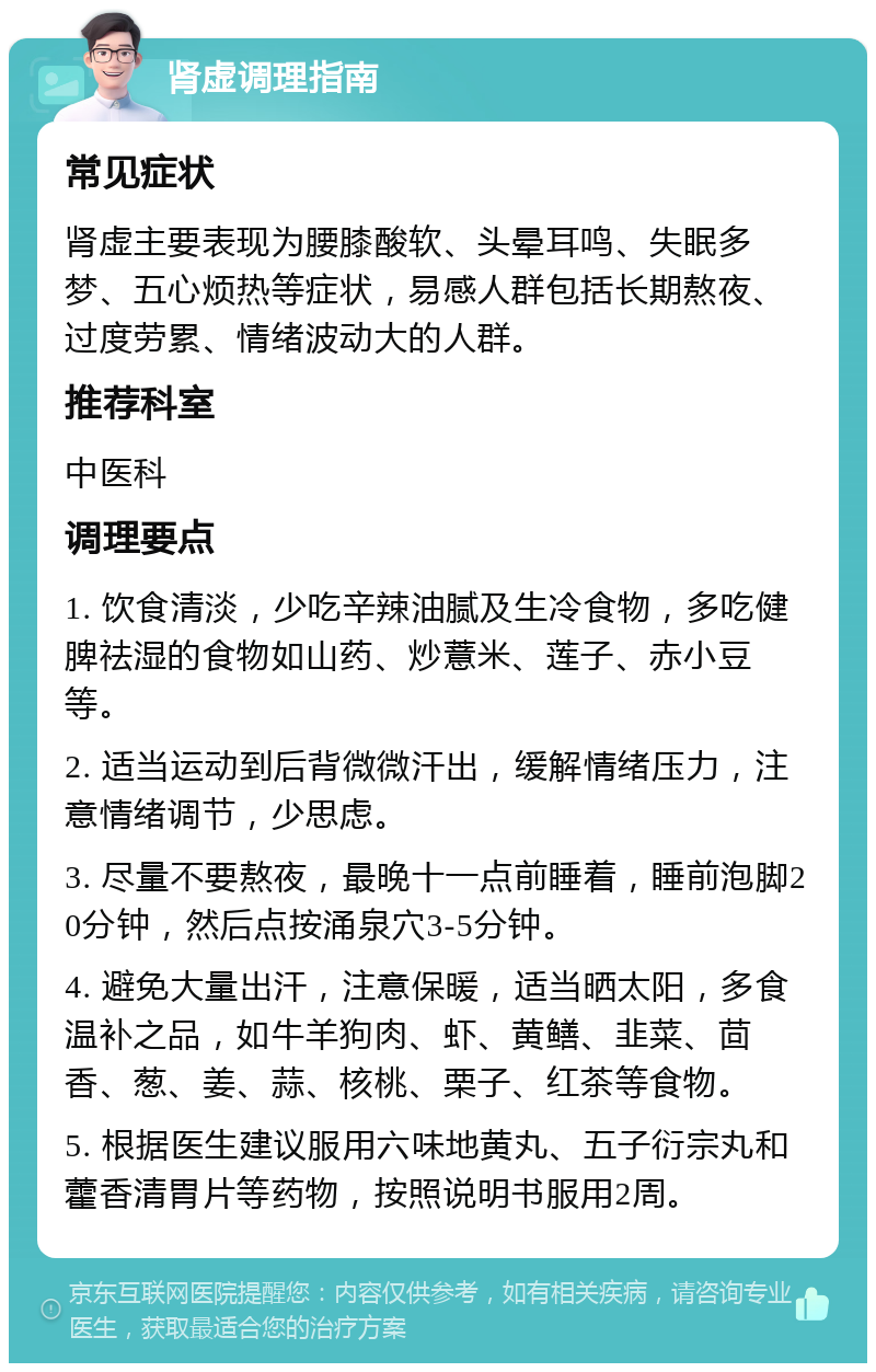 肾虚调理指南 常见症状 肾虚主要表现为腰膝酸软、头晕耳鸣、失眠多梦、五心烦热等症状，易感人群包括长期熬夜、过度劳累、情绪波动大的人群。 推荐科室 中医科 调理要点 1. 饮食清淡，少吃辛辣油腻及生冷食物，多吃健脾祛湿的食物如山药、炒薏米、莲子、赤小豆等。 2. 适当运动到后背微微汗出，缓解情绪压力，注意情绪调节，少思虑。 3. 尽量不要熬夜，最晚十一点前睡着，睡前泡脚20分钟，然后点按涌泉穴3-5分钟。 4. 避免大量出汗，注意保暖，适当晒太阳，多食温补之品，如牛羊狗肉、虾、黄鳝、韭菜、茴香、葱、姜、蒜、核桃、栗子、红茶等食物。 5. 根据医生建议服用六味地黄丸、五子衍宗丸和藿香清胃片等药物，按照说明书服用2周。