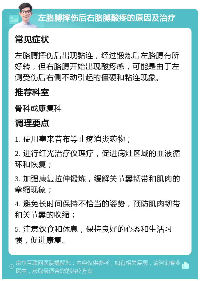 左胳膊摔伤后右胳膊酸疼的原因及治疗 常见症状 左胳膊摔伤后出现黏连，经过锻炼后左胳膊有所好转，但右胳膊开始出现酸疼感，可能是由于左侧受伤后右侧不动引起的僵硬和粘连现象。 推荐科室 骨科或康复科 调理要点 1. 使用塞来昔布等止疼消炎药物； 2. 进行红光治疗仪理疗，促进病灶区域的血液循环和恢复； 3. 加强康复拉伸锻炼，缓解关节囊韧带和肌肉的挛缩现象； 4. 避免长时间保持不恰当的姿势，预防肌肉韧带和关节囊的收缩； 5. 注意饮食和休息，保持良好的心态和生活习惯，促进康复。