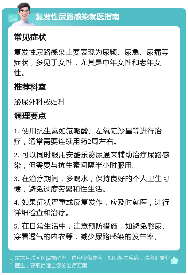 复发性尿路感染就医指南 常见症状 复发性尿路感染主要表现为尿频、尿急、尿痛等症状，多见于女性，尤其是中年女性和老年女性。 推荐科室 泌尿外科或妇科 调理要点 1. 使用抗生素如氟哌酸、左氧氟沙星等进行治疗，通常需要连续用药2周左右。 2. 可以同时服用安酷乐泌尿通来辅助治疗尿路感染，但需要与抗生素间隔半小时服用。 3. 在治疗期间，多喝水，保持良好的个人卫生习惯，避免过度劳累和性生活。 4. 如果症状严重或反复发作，应及时就医，进行详细检查和治疗。 5. 在日常生活中，注意预防措施，如避免憋尿、穿着透气的内衣等，减少尿路感染的发生率。