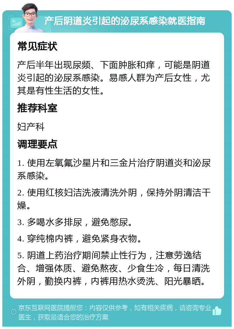 产后阴道炎引起的泌尿系感染就医指南 常见症状 产后半年出现尿频、下面肿胀和痒，可能是阴道炎引起的泌尿系感染。易感人群为产后女性，尤其是有性生活的女性。 推荐科室 妇产科 调理要点 1. 使用左氧氟沙星片和三金片治疗阴道炎和泌尿系感染。 2. 使用红核妇洁洗液清洗外阴，保持外阴清洁干燥。 3. 多喝水多排尿，避免憋尿。 4. 穿纯棉内裤，避免紧身衣物。 5. 阴道上药治疗期间禁止性行为，注意劳逸结合、增强体质、避免熬夜、少食生冷，每日清洗外阴，勤换内裤，内裤用热水烫洗、阳光暴晒。