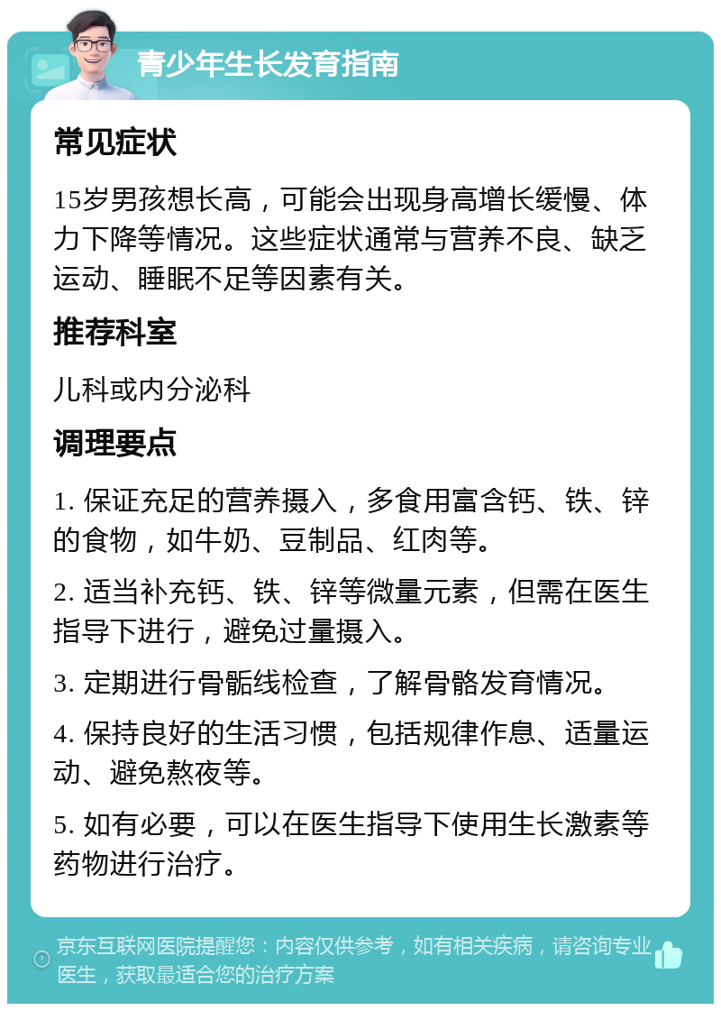 青少年生长发育指南 常见症状 15岁男孩想长高，可能会出现身高增长缓慢、体力下降等情况。这些症状通常与营养不良、缺乏运动、睡眠不足等因素有关。 推荐科室 儿科或内分泌科 调理要点 1. 保证充足的营养摄入，多食用富含钙、铁、锌的食物，如牛奶、豆制品、红肉等。 2. 适当补充钙、铁、锌等微量元素，但需在医生指导下进行，避免过量摄入。 3. 定期进行骨骺线检查，了解骨骼发育情况。 4. 保持良好的生活习惯，包括规律作息、适量运动、避免熬夜等。 5. 如有必要，可以在医生指导下使用生长激素等药物进行治疗。