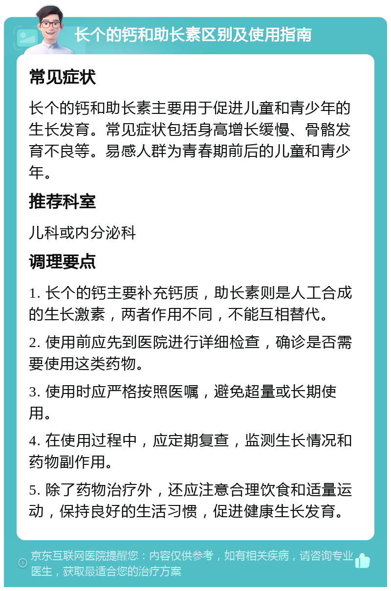 长个的钙和助长素区别及使用指南 常见症状 长个的钙和助长素主要用于促进儿童和青少年的生长发育。常见症状包括身高增长缓慢、骨骼发育不良等。易感人群为青春期前后的儿童和青少年。 推荐科室 儿科或内分泌科 调理要点 1. 长个的钙主要补充钙质，助长素则是人工合成的生长激素，两者作用不同，不能互相替代。 2. 使用前应先到医院进行详细检查，确诊是否需要使用这类药物。 3. 使用时应严格按照医嘱，避免超量或长期使用。 4. 在使用过程中，应定期复查，监测生长情况和药物副作用。 5. 除了药物治疗外，还应注意合理饮食和适量运动，保持良好的生活习惯，促进健康生长发育。