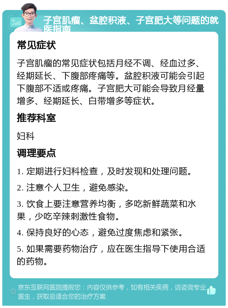 子宫肌瘤、盆腔积液、子宫肥大等问题的就医指南 常见症状 子宫肌瘤的常见症状包括月经不调、经血过多、经期延长、下腹部疼痛等。盆腔积液可能会引起下腹部不适或疼痛。子宫肥大可能会导致月经量增多、经期延长、白带增多等症状。 推荐科室 妇科 调理要点 1. 定期进行妇科检查，及时发现和处理问题。 2. 注意个人卫生，避免感染。 3. 饮食上要注意营养均衡，多吃新鲜蔬菜和水果，少吃辛辣刺激性食物。 4. 保持良好的心态，避免过度焦虑和紧张。 5. 如果需要药物治疗，应在医生指导下使用合适的药物。