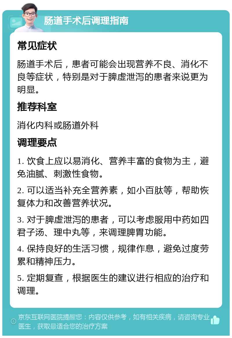 肠道手术后调理指南 常见症状 肠道手术后，患者可能会出现营养不良、消化不良等症状，特别是对于脾虚泄泻的患者来说更为明显。 推荐科室 消化内科或肠道外科 调理要点 1. 饮食上应以易消化、营养丰富的食物为主，避免油腻、刺激性食物。 2. 可以适当补充全营养素，如小百肽等，帮助恢复体力和改善营养状况。 3. 对于脾虚泄泻的患者，可以考虑服用中药如四君子汤、理中丸等，来调理脾胃功能。 4. 保持良好的生活习惯，规律作息，避免过度劳累和精神压力。 5. 定期复查，根据医生的建议进行相应的治疗和调理。