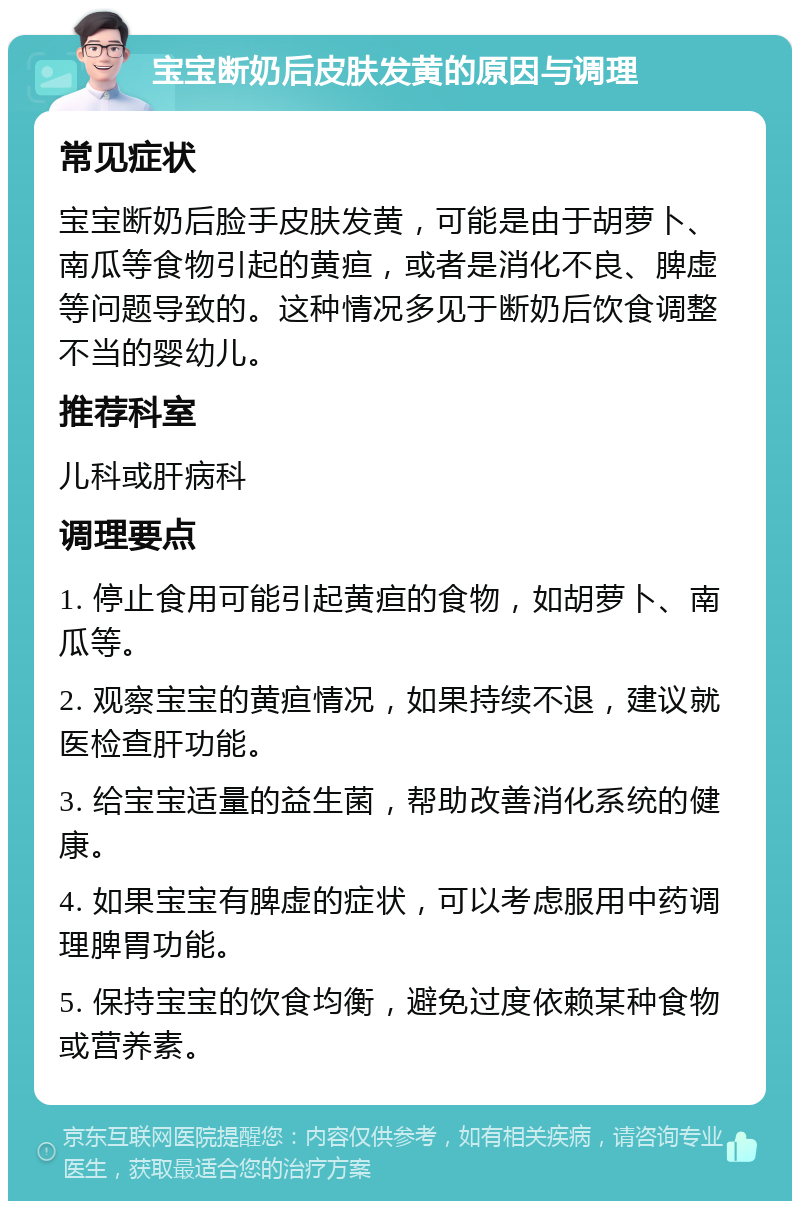 宝宝断奶后皮肤发黄的原因与调理 常见症状 宝宝断奶后脸手皮肤发黄，可能是由于胡萝卜、南瓜等食物引起的黄疸，或者是消化不良、脾虚等问题导致的。这种情况多见于断奶后饮食调整不当的婴幼儿。 推荐科室 儿科或肝病科 调理要点 1. 停止食用可能引起黄疸的食物，如胡萝卜、南瓜等。 2. 观察宝宝的黄疸情况，如果持续不退，建议就医检查肝功能。 3. 给宝宝适量的益生菌，帮助改善消化系统的健康。 4. 如果宝宝有脾虚的症状，可以考虑服用中药调理脾胃功能。 5. 保持宝宝的饮食均衡，避免过度依赖某种食物或营养素。