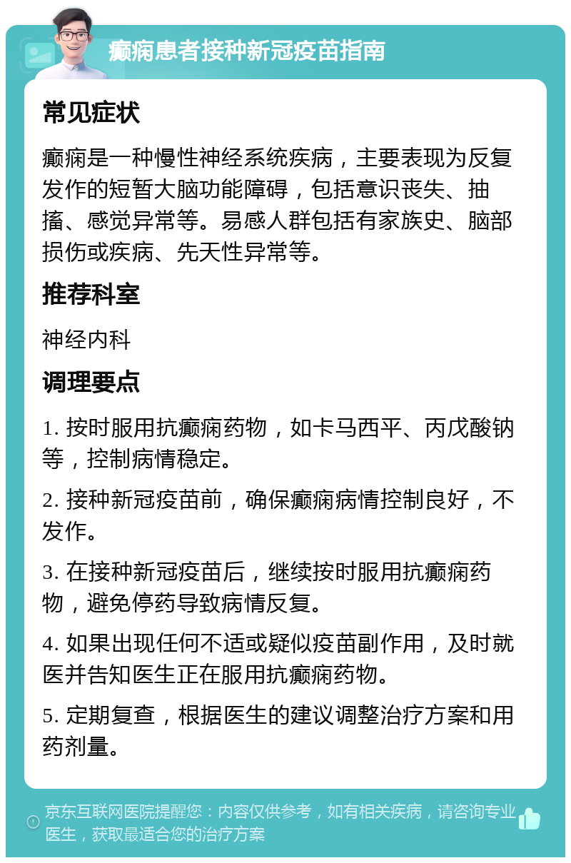 癫痫患者接种新冠疫苗指南 常见症状 癫痫是一种慢性神经系统疾病，主要表现为反复发作的短暂大脑功能障碍，包括意识丧失、抽搐、感觉异常等。易感人群包括有家族史、脑部损伤或疾病、先天性异常等。 推荐科室 神经内科 调理要点 1. 按时服用抗癫痫药物，如卡马西平、丙戊酸钠等，控制病情稳定。 2. 接种新冠疫苗前，确保癫痫病情控制良好，不发作。 3. 在接种新冠疫苗后，继续按时服用抗癫痫药物，避免停药导致病情反复。 4. 如果出现任何不适或疑似疫苗副作用，及时就医并告知医生正在服用抗癫痫药物。 5. 定期复查，根据医生的建议调整治疗方案和用药剂量。