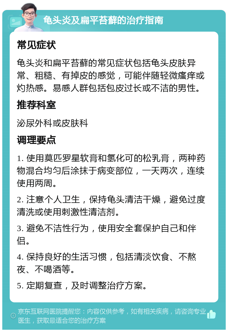 龟头炎及扁平苔藓的治疗指南 常见症状 龟头炎和扁平苔藓的常见症状包括龟头皮肤异常、粗糙、有掉皮的感觉，可能伴随轻微瘙痒或灼热感。易感人群包括包皮过长或不洁的男性。 推荐科室 泌尿外科或皮肤科 调理要点 1. 使用莫匹罗星软膏和氢化可的松乳膏，两种药物混合均匀后涂抹于病变部位，一天两次，连续使用两周。 2. 注意个人卫生，保持龟头清洁干燥，避免过度清洗或使用刺激性清洁剂。 3. 避免不洁性行为，使用安全套保护自己和伴侣。 4. 保持良好的生活习惯，包括清淡饮食、不熬夜、不喝酒等。 5. 定期复查，及时调整治疗方案。