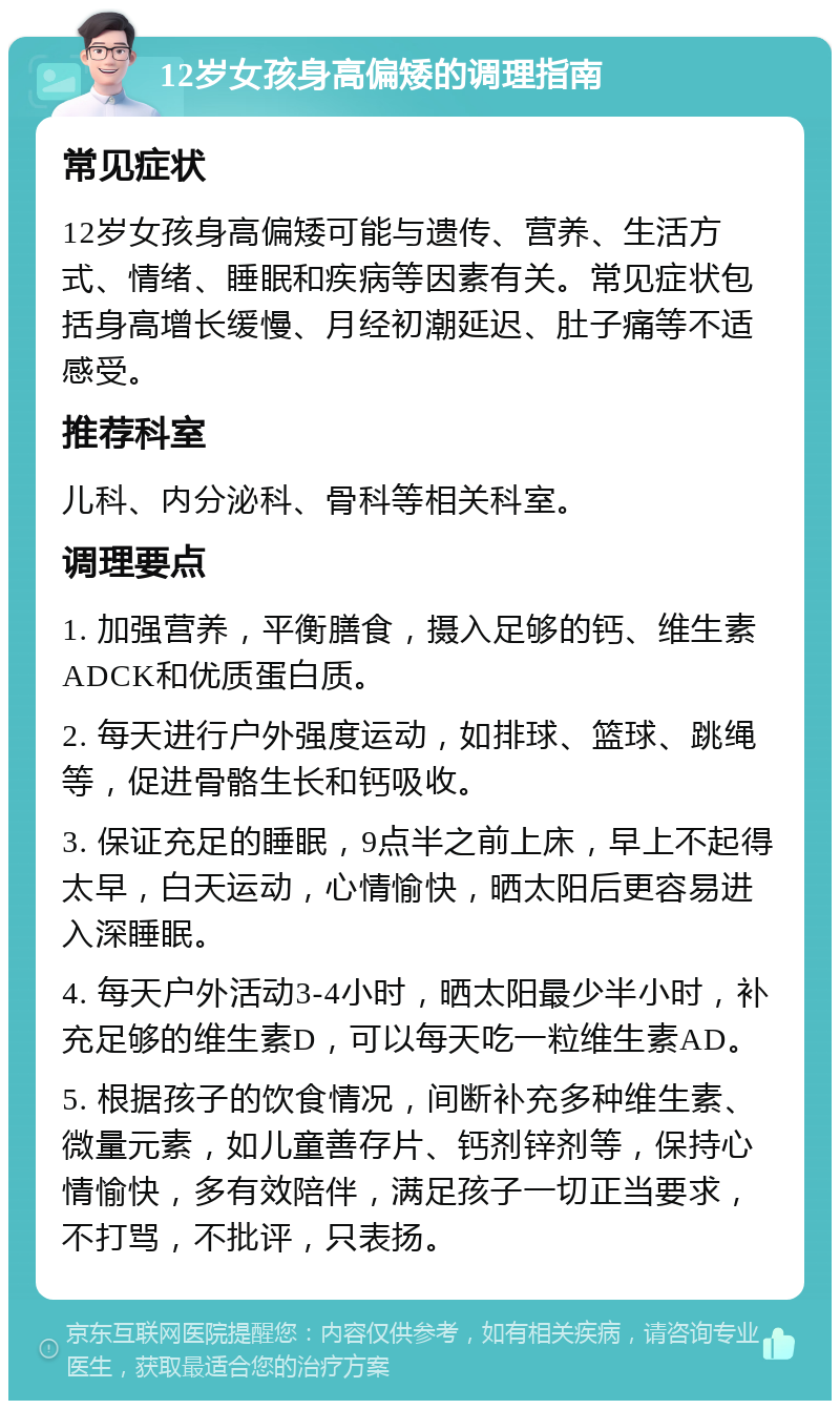 12岁女孩身高偏矮的调理指南 常见症状 12岁女孩身高偏矮可能与遗传、营养、生活方式、情绪、睡眠和疾病等因素有关。常见症状包括身高增长缓慢、月经初潮延迟、肚子痛等不适感受。 推荐科室 儿科、内分泌科、骨科等相关科室。 调理要点 1. 加强营养，平衡膳食，摄入足够的钙、维生素ADCK和优质蛋白质。 2. 每天进行户外强度运动，如排球、篮球、跳绳等，促进骨骼生长和钙吸收。 3. 保证充足的睡眠，9点半之前上床，早上不起得太早，白天运动，心情愉快，晒太阳后更容易进入深睡眠。 4. 每天户外活动3-4小时，晒太阳最少半小时，补充足够的维生素D，可以每天吃一粒维生素AD。 5. 根据孩子的饮食情况，间断补充多种维生素、微量元素，如儿童善存片、钙剂锌剂等，保持心情愉快，多有效陪伴，满足孩子一切正当要求，不打骂，不批评，只表扬。