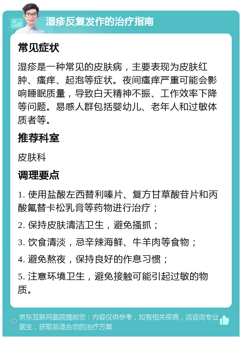 湿疹反复发作的治疗指南 常见症状 湿疹是一种常见的皮肤病，主要表现为皮肤红肿、瘙痒、起泡等症状。夜间瘙痒严重可能会影响睡眠质量，导致白天精神不振、工作效率下降等问题。易感人群包括婴幼儿、老年人和过敏体质者等。 推荐科室 皮肤科 调理要点 1. 使用盐酸左西替利嗪片、复方甘草酸苷片和丙酸氟替卡松乳膏等药物进行治疗； 2. 保持皮肤清洁卫生，避免搔抓； 3. 饮食清淡，忌辛辣海鲜、牛羊肉等食物； 4. 避免熬夜，保持良好的作息习惯； 5. 注意环境卫生，避免接触可能引起过敏的物质。