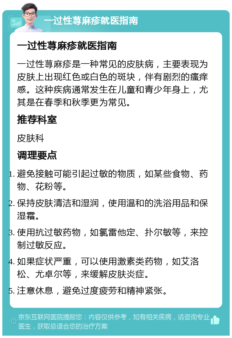 一过性荨麻疹就医指南 一过性荨麻疹就医指南 一过性荨麻疹是一种常见的皮肤病，主要表现为皮肤上出现红色或白色的斑块，伴有剧烈的瘙痒感。这种疾病通常发生在儿童和青少年身上，尤其是在春季和秋季更为常见。 推荐科室 皮肤科 调理要点 避免接触可能引起过敏的物质，如某些食物、药物、花粉等。 保持皮肤清洁和湿润，使用温和的洗浴用品和保湿霜。 使用抗过敏药物，如氯雷他定、扑尔敏等，来控制过敏反应。 如果症状严重，可以使用激素类药物，如艾洛松、尤卓尔等，来缓解皮肤炎症。 注意休息，避免过度疲劳和精神紧张。