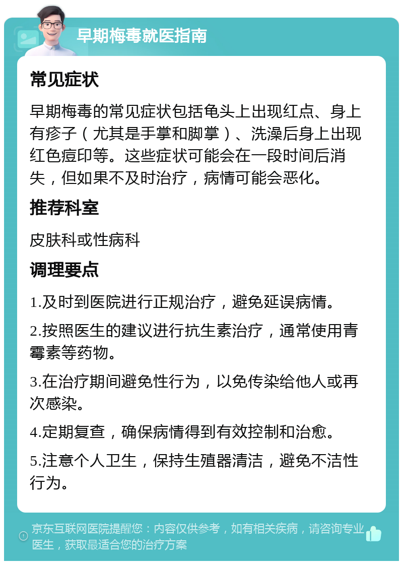 早期梅毒就医指南 常见症状 早期梅毒的常见症状包括龟头上出现红点、身上有疹子（尤其是手掌和脚掌）、洗澡后身上出现红色痘印等。这些症状可能会在一段时间后消失，但如果不及时治疗，病情可能会恶化。 推荐科室 皮肤科或性病科 调理要点 1.及时到医院进行正规治疗，避免延误病情。 2.按照医生的建议进行抗生素治疗，通常使用青霉素等药物。 3.在治疗期间避免性行为，以免传染给他人或再次感染。 4.定期复查，确保病情得到有效控制和治愈。 5.注意个人卫生，保持生殖器清洁，避免不洁性行为。