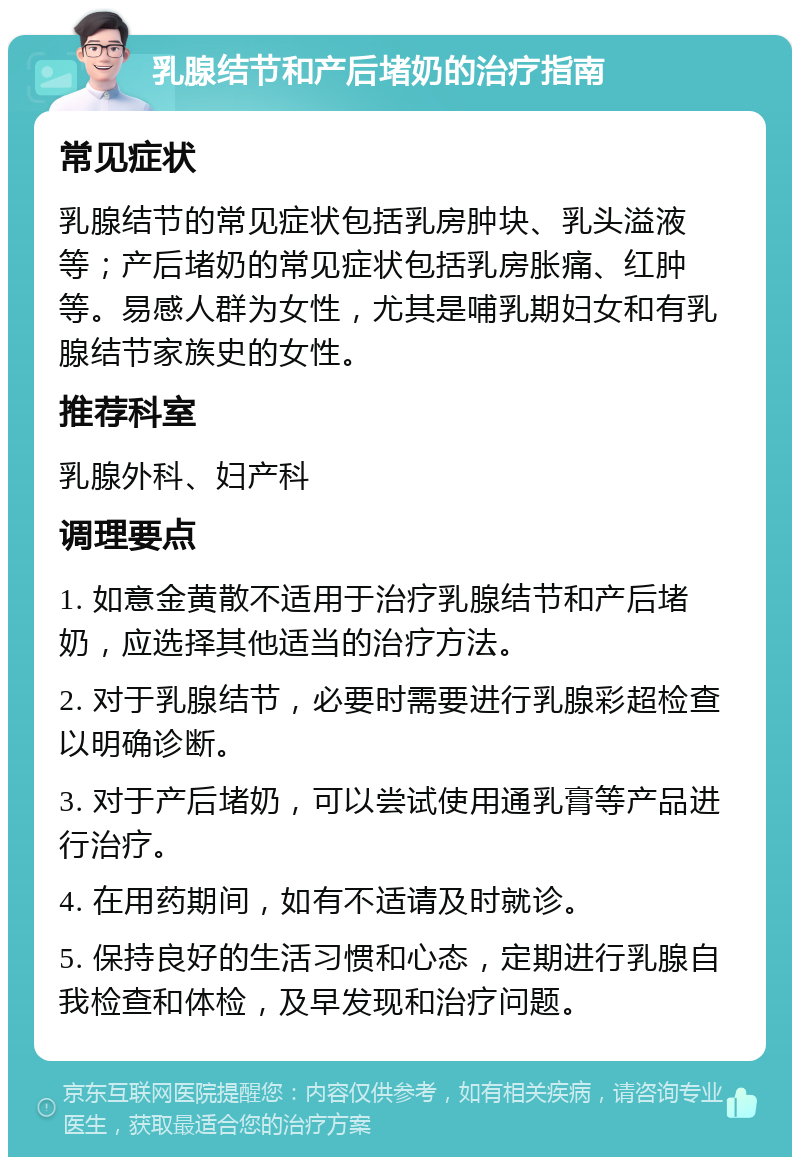 乳腺结节和产后堵奶的治疗指南 常见症状 乳腺结节的常见症状包括乳房肿块、乳头溢液等；产后堵奶的常见症状包括乳房胀痛、红肿等。易感人群为女性，尤其是哺乳期妇女和有乳腺结节家族史的女性。 推荐科室 乳腺外科、妇产科 调理要点 1. 如意金黄散不适用于治疗乳腺结节和产后堵奶，应选择其他适当的治疗方法。 2. 对于乳腺结节，必要时需要进行乳腺彩超检查以明确诊断。 3. 对于产后堵奶，可以尝试使用通乳膏等产品进行治疗。 4. 在用药期间，如有不适请及时就诊。 5. 保持良好的生活习惯和心态，定期进行乳腺自我检查和体检，及早发现和治疗问题。