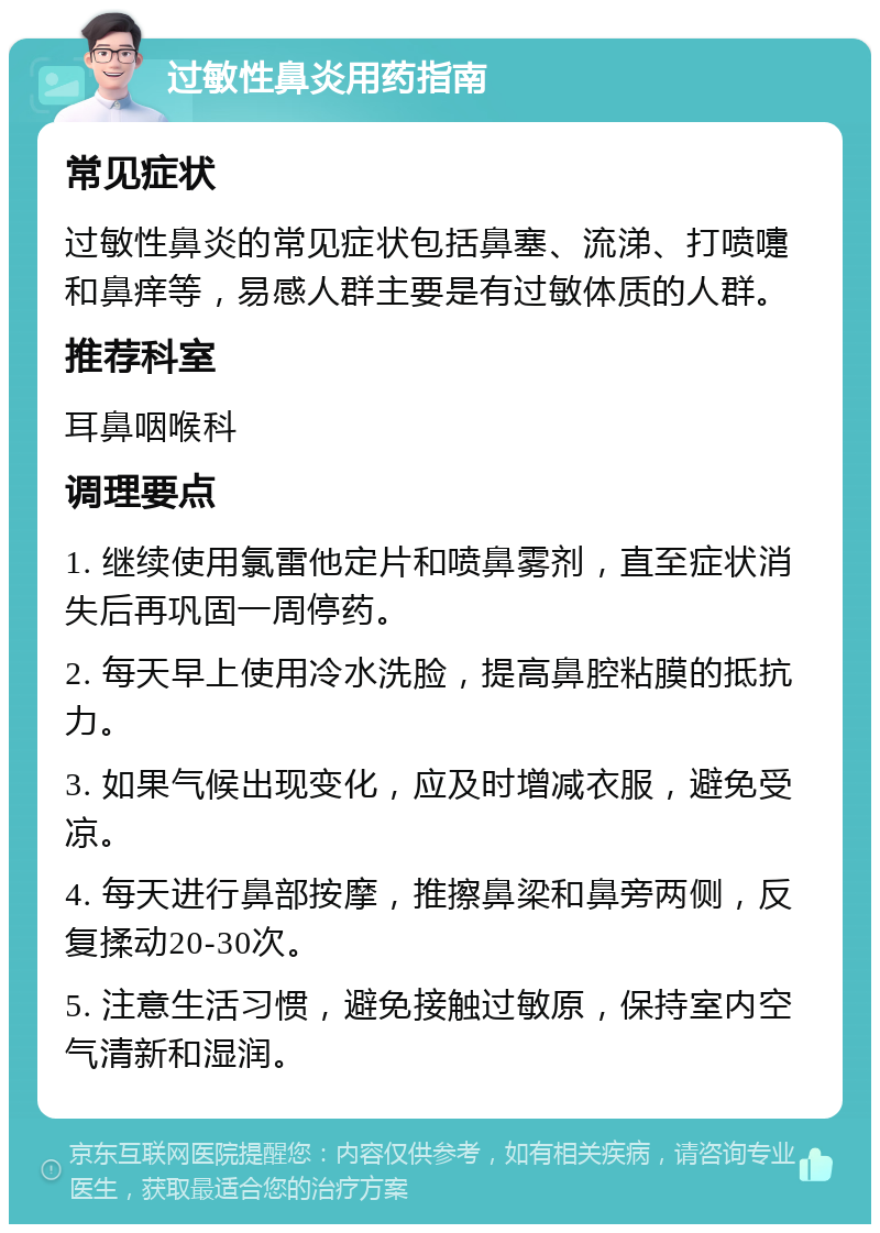 过敏性鼻炎用药指南 常见症状 过敏性鼻炎的常见症状包括鼻塞、流涕、打喷嚏和鼻痒等，易感人群主要是有过敏体质的人群。 推荐科室 耳鼻咽喉科 调理要点 1. 继续使用氯雷他定片和喷鼻雾剂，直至症状消失后再巩固一周停药。 2. 每天早上使用冷水洗脸，提高鼻腔粘膜的抵抗力。 3. 如果气候出现变化，应及时增减衣服，避免受凉。 4. 每天进行鼻部按摩，推擦鼻梁和鼻旁两侧，反复揉动20-30次。 5. 注意生活习惯，避免接触过敏原，保持室内空气清新和湿润。