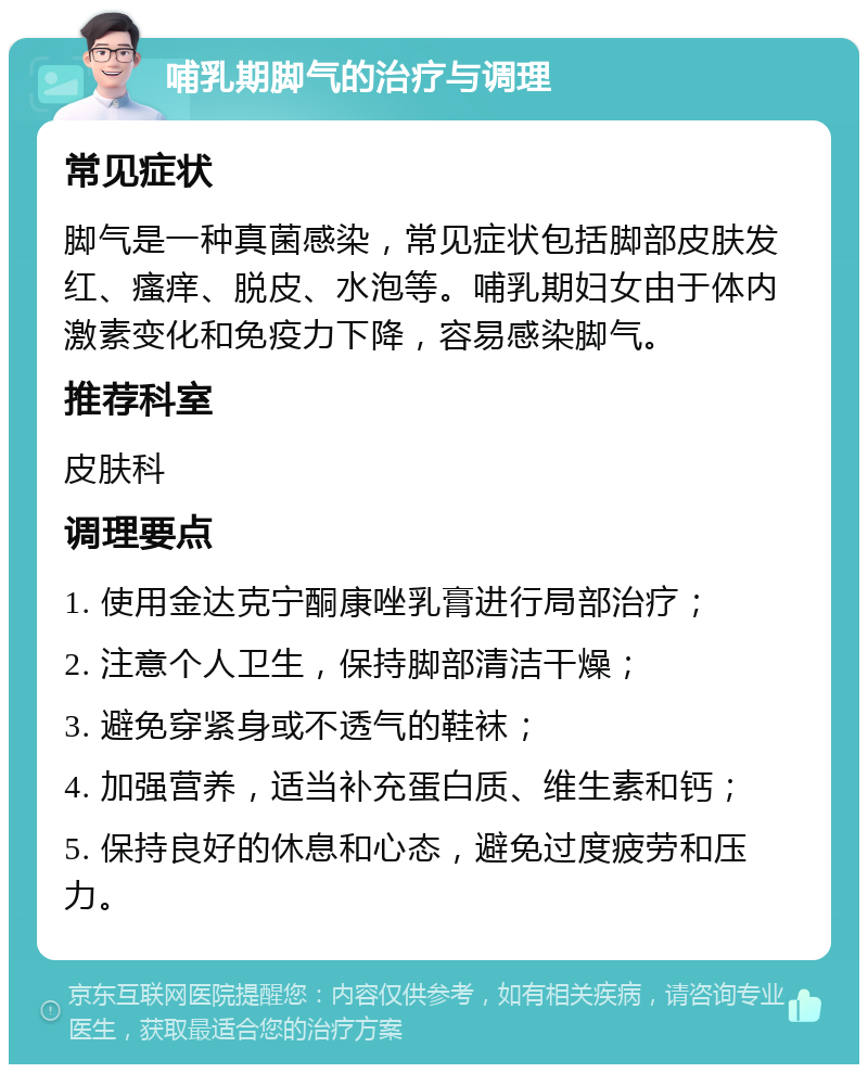 哺乳期脚气的治疗与调理 常见症状 脚气是一种真菌感染，常见症状包括脚部皮肤发红、瘙痒、脱皮、水泡等。哺乳期妇女由于体内激素变化和免疫力下降，容易感染脚气。 推荐科室 皮肤科 调理要点 1. 使用金达克宁酮康唑乳膏进行局部治疗； 2. 注意个人卫生，保持脚部清洁干燥； 3. 避免穿紧身或不透气的鞋袜； 4. 加强营养，适当补充蛋白质、维生素和钙； 5. 保持良好的休息和心态，避免过度疲劳和压力。