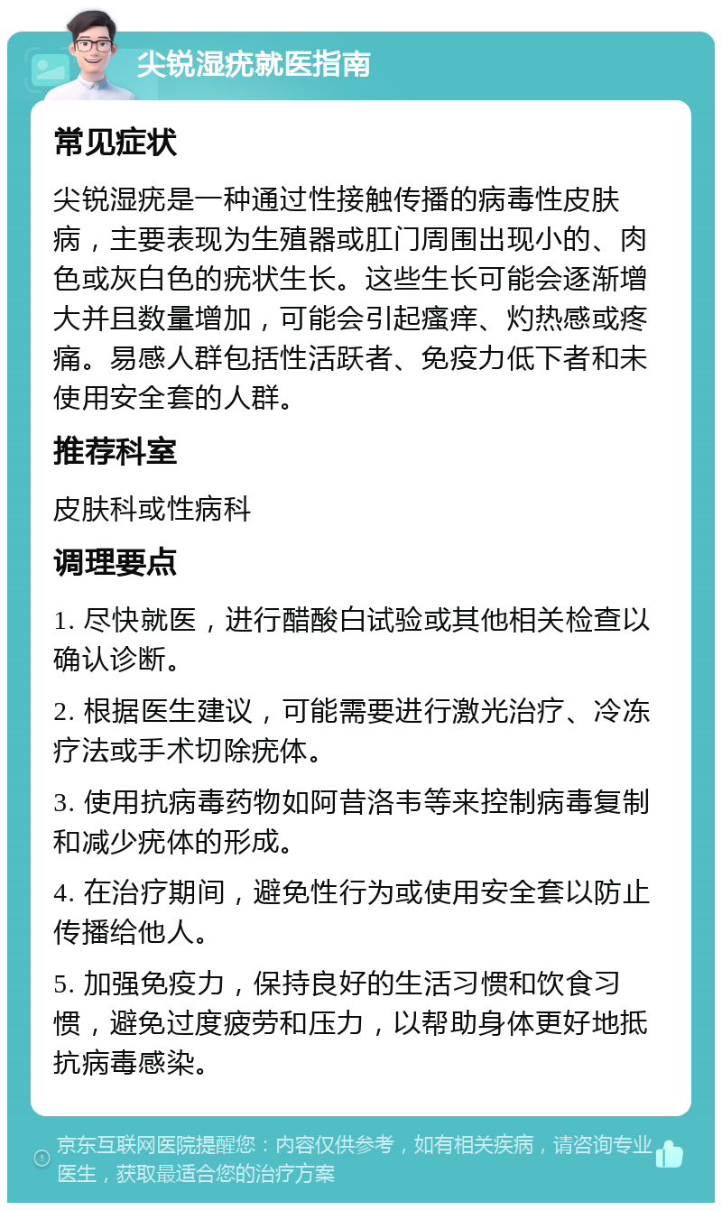 尖锐湿疣就医指南 常见症状 尖锐湿疣是一种通过性接触传播的病毒性皮肤病，主要表现为生殖器或肛门周围出现小的、肉色或灰白色的疣状生长。这些生长可能会逐渐增大并且数量增加，可能会引起瘙痒、灼热感或疼痛。易感人群包括性活跃者、免疫力低下者和未使用安全套的人群。 推荐科室 皮肤科或性病科 调理要点 1. 尽快就医，进行醋酸白试验或其他相关检查以确认诊断。 2. 根据医生建议，可能需要进行激光治疗、冷冻疗法或手术切除疣体。 3. 使用抗病毒药物如阿昔洛韦等来控制病毒复制和减少疣体的形成。 4. 在治疗期间，避免性行为或使用安全套以防止传播给他人。 5. 加强免疫力，保持良好的生活习惯和饮食习惯，避免过度疲劳和压力，以帮助身体更好地抵抗病毒感染。