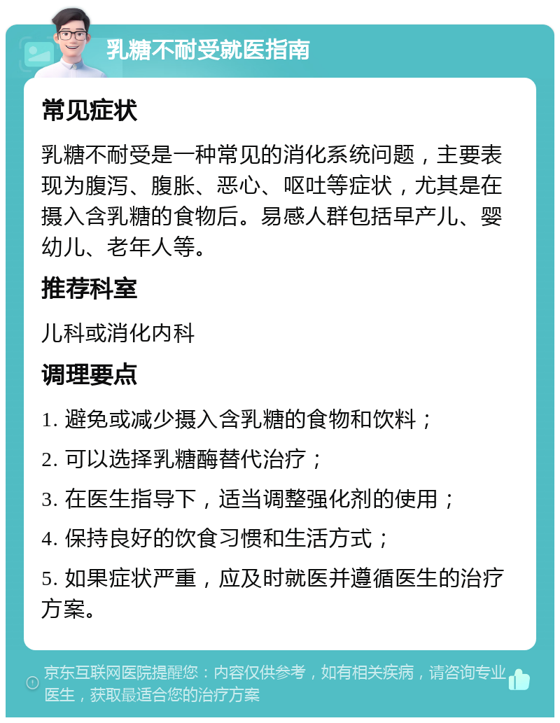 乳糖不耐受就医指南 常见症状 乳糖不耐受是一种常见的消化系统问题，主要表现为腹泻、腹胀、恶心、呕吐等症状，尤其是在摄入含乳糖的食物后。易感人群包括早产儿、婴幼儿、老年人等。 推荐科室 儿科或消化内科 调理要点 1. 避免或减少摄入含乳糖的食物和饮料； 2. 可以选择乳糖酶替代治疗； 3. 在医生指导下，适当调整强化剂的使用； 4. 保持良好的饮食习惯和生活方式； 5. 如果症状严重，应及时就医并遵循医生的治疗方案。