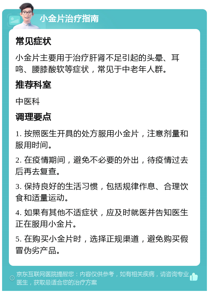 小金片治疗指南 常见症状 小金片主要用于治疗肝肾不足引起的头晕、耳鸣、腰膝酸软等症状，常见于中老年人群。 推荐科室 中医科 调理要点 1. 按照医生开具的处方服用小金片，注意剂量和服用时间。 2. 在疫情期间，避免不必要的外出，待疫情过去后再去复查。 3. 保持良好的生活习惯，包括规律作息、合理饮食和适量运动。 4. 如果有其他不适症状，应及时就医并告知医生正在服用小金片。 5. 在购买小金片时，选择正规渠道，避免购买假冒伪劣产品。