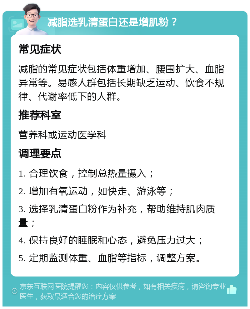 减脂选乳清蛋白还是增肌粉？ 常见症状 减脂的常见症状包括体重增加、腰围扩大、血脂异常等。易感人群包括长期缺乏运动、饮食不规律、代谢率低下的人群。 推荐科室 营养科或运动医学科 调理要点 1. 合理饮食，控制总热量摄入； 2. 增加有氧运动，如快走、游泳等； 3. 选择乳清蛋白粉作为补充，帮助维持肌肉质量； 4. 保持良好的睡眠和心态，避免压力过大； 5. 定期监测体重、血脂等指标，调整方案。