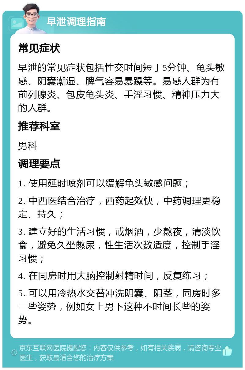 早泄调理指南 常见症状 早泄的常见症状包括性交时间短于5分钟、龟头敏感、阴囊潮湿、脾气容易暴躁等。易感人群为有前列腺炎、包皮龟头炎、手淫习惯、精神压力大的人群。 推荐科室 男科 调理要点 1. 使用延时喷剂可以缓解龟头敏感问题； 2. 中西医结合治疗，西药起效快，中药调理更稳定、持久； 3. 建立好的生活习惯，戒烟酒，少熬夜，清淡饮食，避免久坐憋尿，性生活次数适度，控制手淫习惯； 4. 在同房时用大脑控制射精时间，反复练习； 5. 可以用冷热水交替冲洗阴囊、阴茎，同房时多一些姿势，例如女上男下这种不时间长些的姿势。