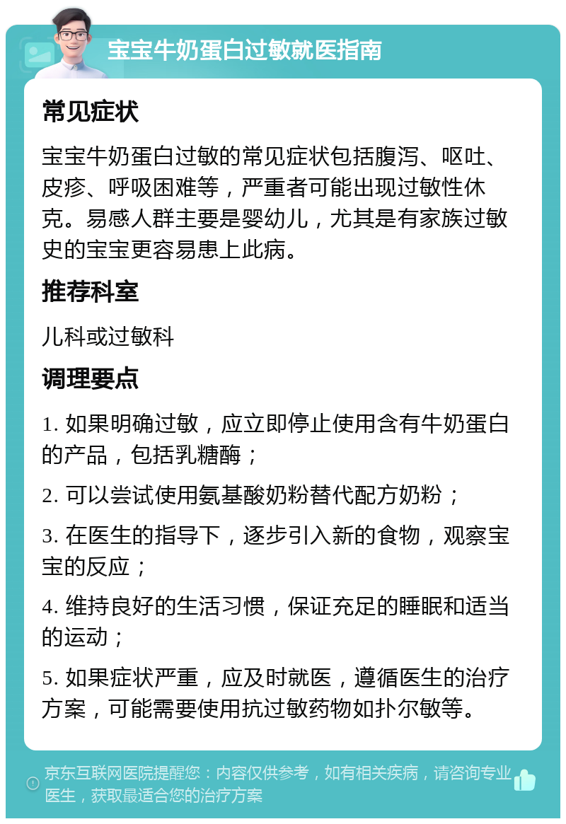 宝宝牛奶蛋白过敏就医指南 常见症状 宝宝牛奶蛋白过敏的常见症状包括腹泻、呕吐、皮疹、呼吸困难等，严重者可能出现过敏性休克。易感人群主要是婴幼儿，尤其是有家族过敏史的宝宝更容易患上此病。 推荐科室 儿科或过敏科 调理要点 1. 如果明确过敏，应立即停止使用含有牛奶蛋白的产品，包括乳糖酶； 2. 可以尝试使用氨基酸奶粉替代配方奶粉； 3. 在医生的指导下，逐步引入新的食物，观察宝宝的反应； 4. 维持良好的生活习惯，保证充足的睡眠和适当的运动； 5. 如果症状严重，应及时就医，遵循医生的治疗方案，可能需要使用抗过敏药物如扑尔敏等。