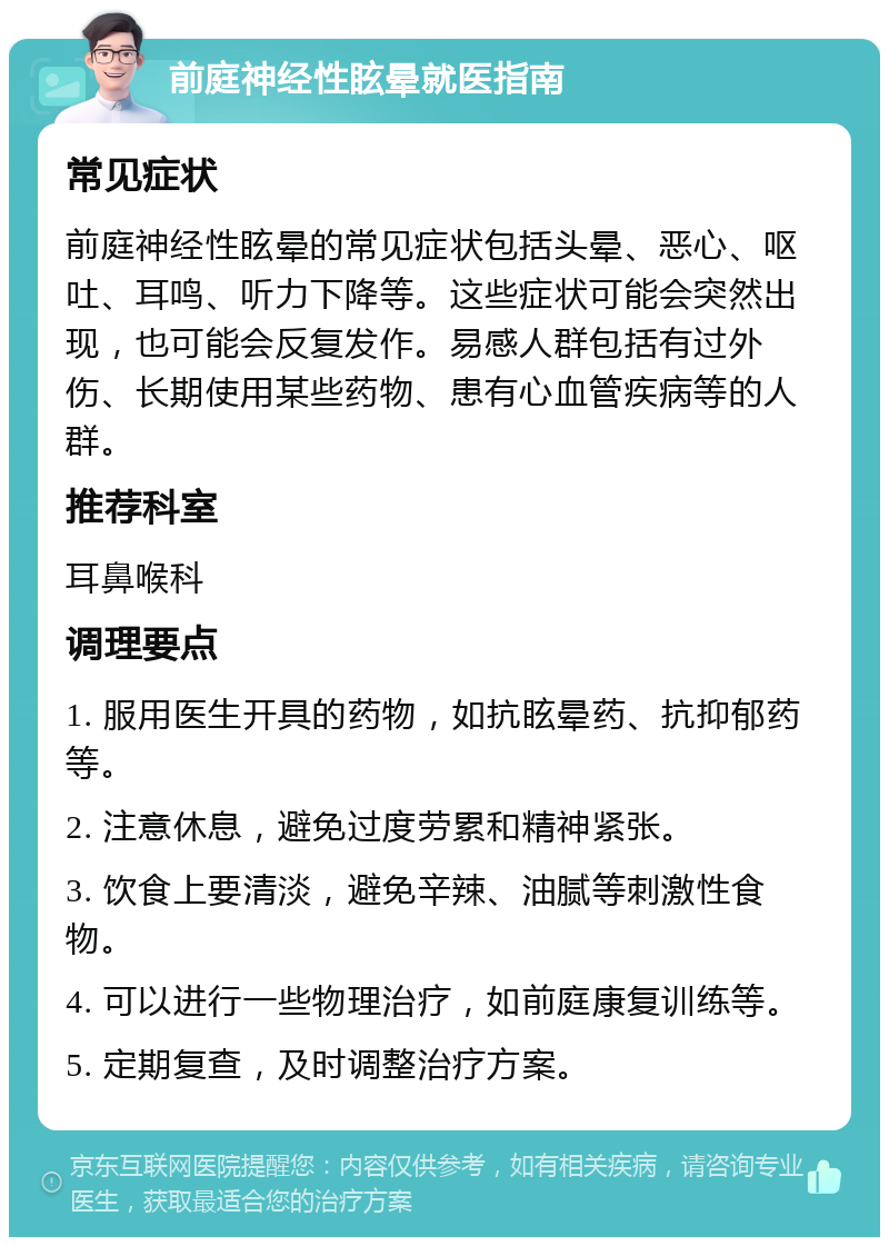 前庭神经性眩晕就医指南 常见症状 前庭神经性眩晕的常见症状包括头晕、恶心、呕吐、耳鸣、听力下降等。这些症状可能会突然出现，也可能会反复发作。易感人群包括有过外伤、长期使用某些药物、患有心血管疾病等的人群。 推荐科室 耳鼻喉科 调理要点 1. 服用医生开具的药物，如抗眩晕药、抗抑郁药等。 2. 注意休息，避免过度劳累和精神紧张。 3. 饮食上要清淡，避免辛辣、油腻等刺激性食物。 4. 可以进行一些物理治疗，如前庭康复训练等。 5. 定期复查，及时调整治疗方案。