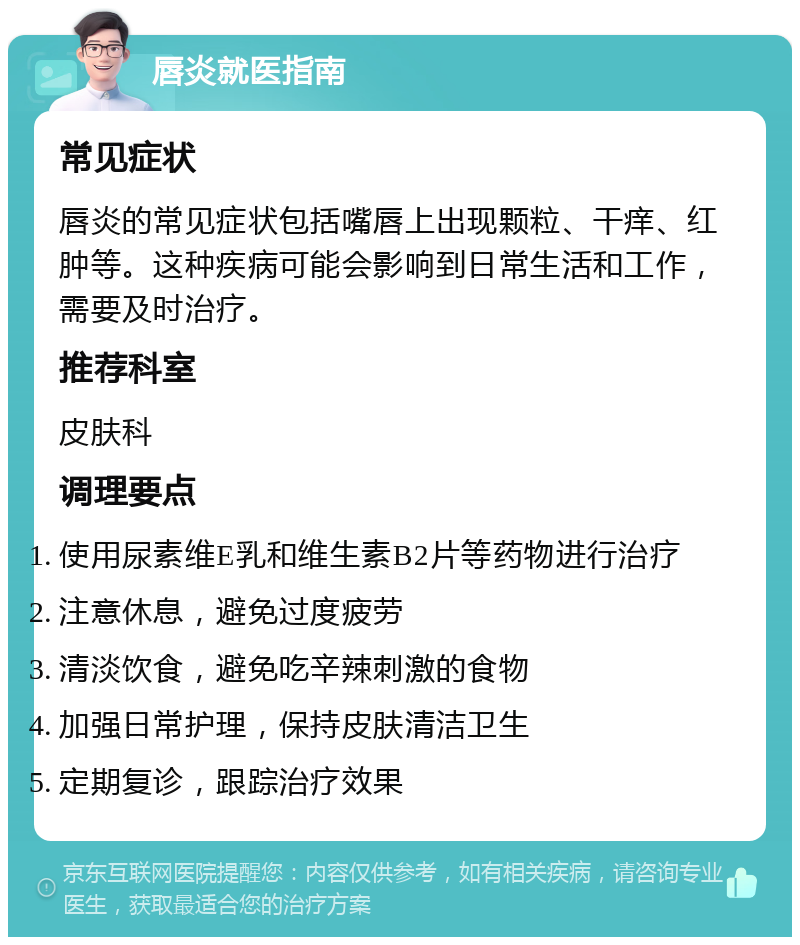 唇炎就医指南 常见症状 唇炎的常见症状包括嘴唇上出现颗粒、干痒、红肿等。这种疾病可能会影响到日常生活和工作，需要及时治疗。 推荐科室 皮肤科 调理要点 使用尿素维E乳和维生素B2片等药物进行治疗 注意休息，避免过度疲劳 清淡饮食，避免吃辛辣刺激的食物 加强日常护理，保持皮肤清洁卫生 定期复诊，跟踪治疗效果