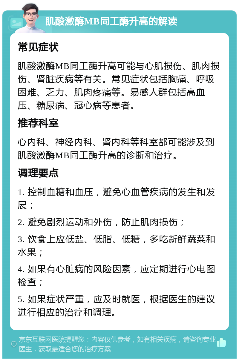 肌酸激酶MB同工酶升高的解读 常见症状 肌酸激酶MB同工酶升高可能与心肌损伤、肌肉损伤、肾脏疾病等有关。常见症状包括胸痛、呼吸困难、乏力、肌肉疼痛等。易感人群包括高血压、糖尿病、冠心病等患者。 推荐科室 心内科、神经内科、肾内科等科室都可能涉及到肌酸激酶MB同工酶升高的诊断和治疗。 调理要点 1. 控制血糖和血压，避免心血管疾病的发生和发展； 2. 避免剧烈运动和外伤，防止肌肉损伤； 3. 饮食上应低盐、低脂、低糖，多吃新鲜蔬菜和水果； 4. 如果有心脏病的风险因素，应定期进行心电图检查； 5. 如果症状严重，应及时就医，根据医生的建议进行相应的治疗和调理。