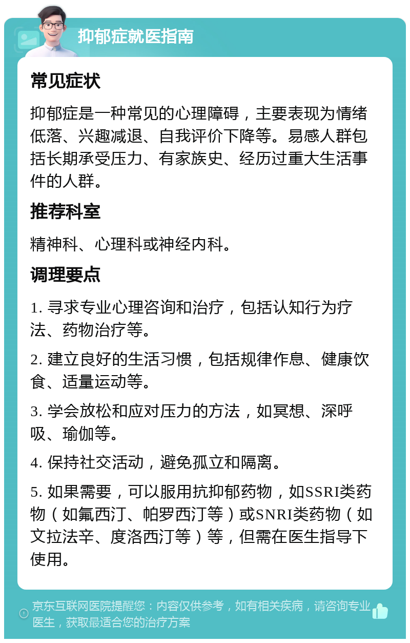 抑郁症就医指南 常见症状 抑郁症是一种常见的心理障碍，主要表现为情绪低落、兴趣减退、自我评价下降等。易感人群包括长期承受压力、有家族史、经历过重大生活事件的人群。 推荐科室 精神科、心理科或神经内科。 调理要点 1. 寻求专业心理咨询和治疗，包括认知行为疗法、药物治疗等。 2. 建立良好的生活习惯，包括规律作息、健康饮食、适量运动等。 3. 学会放松和应对压力的方法，如冥想、深呼吸、瑜伽等。 4. 保持社交活动，避免孤立和隔离。 5. 如果需要，可以服用抗抑郁药物，如SSRI类药物（如氟西汀、帕罗西汀等）或SNRI类药物（如文拉法辛、度洛西汀等）等，但需在医生指导下使用。