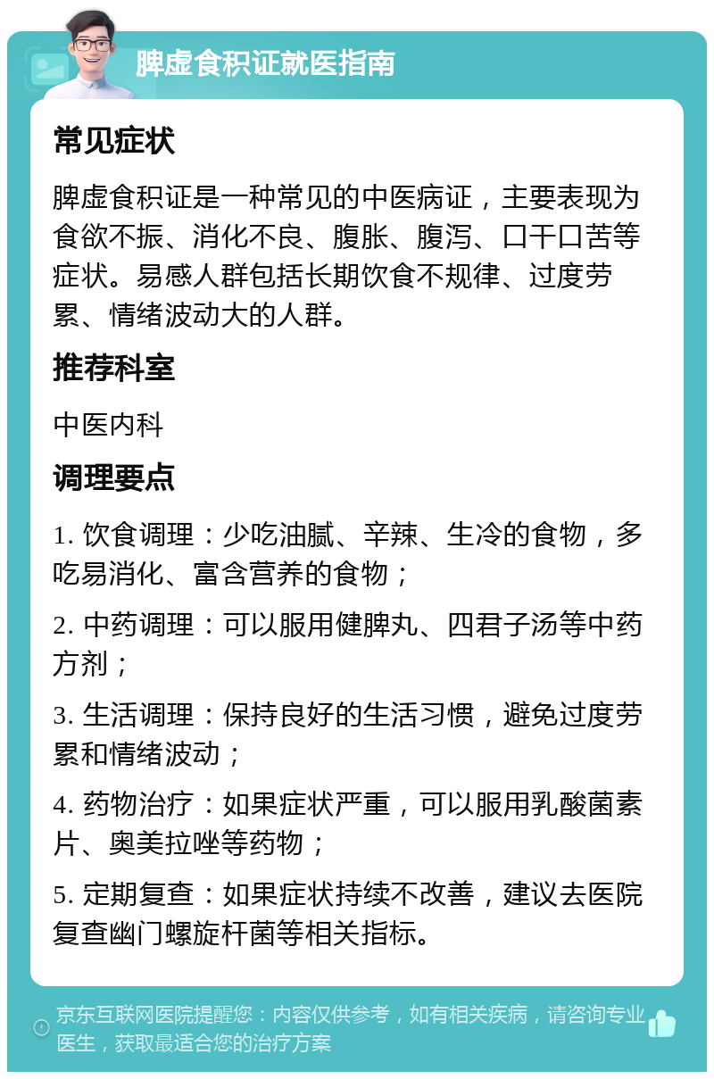 脾虚食积证就医指南 常见症状 脾虚食积证是一种常见的中医病证，主要表现为食欲不振、消化不良、腹胀、腹泻、口干口苦等症状。易感人群包括长期饮食不规律、过度劳累、情绪波动大的人群。 推荐科室 中医内科 调理要点 1. 饮食调理：少吃油腻、辛辣、生冷的食物，多吃易消化、富含营养的食物； 2. 中药调理：可以服用健脾丸、四君子汤等中药方剂； 3. 生活调理：保持良好的生活习惯，避免过度劳累和情绪波动； 4. 药物治疗：如果症状严重，可以服用乳酸菌素片、奥美拉唑等药物； 5. 定期复查：如果症状持续不改善，建议去医院复查幽门螺旋杆菌等相关指标。