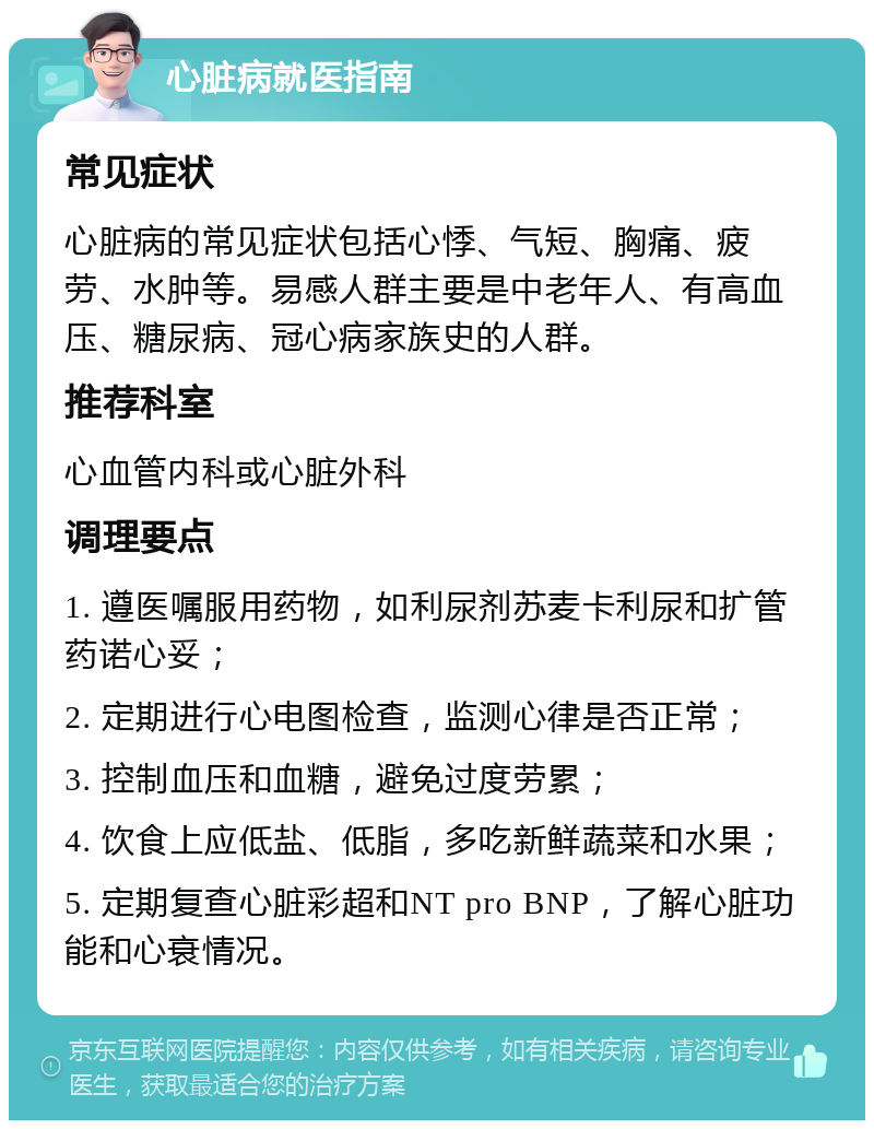 心脏病就医指南 常见症状 心脏病的常见症状包括心悸、气短、胸痛、疲劳、水肿等。易感人群主要是中老年人、有高血压、糖尿病、冠心病家族史的人群。 推荐科室 心血管内科或心脏外科 调理要点 1. 遵医嘱服用药物，如利尿剂苏麦卡利尿和扩管药诺心妥； 2. 定期进行心电图检查，监测心律是否正常； 3. 控制血压和血糖，避免过度劳累； 4. 饮食上应低盐、低脂，多吃新鲜蔬菜和水果； 5. 定期复查心脏彩超和NT pro BNP，了解心脏功能和心衰情况。