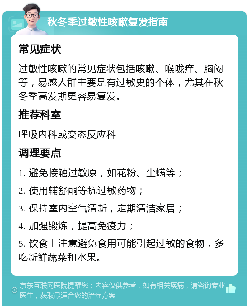 秋冬季过敏性咳嗽复发指南 常见症状 过敏性咳嗽的常见症状包括咳嗽、喉咙痒、胸闷等，易感人群主要是有过敏史的个体，尤其在秋冬季高发期更容易复发。 推荐科室 呼吸内科或变态反应科 调理要点 1. 避免接触过敏原，如花粉、尘螨等； 2. 使用辅舒酮等抗过敏药物； 3. 保持室内空气清新，定期清洁家居； 4. 加强锻炼，提高免疫力； 5. 饮食上注意避免食用可能引起过敏的食物，多吃新鲜蔬菜和水果。