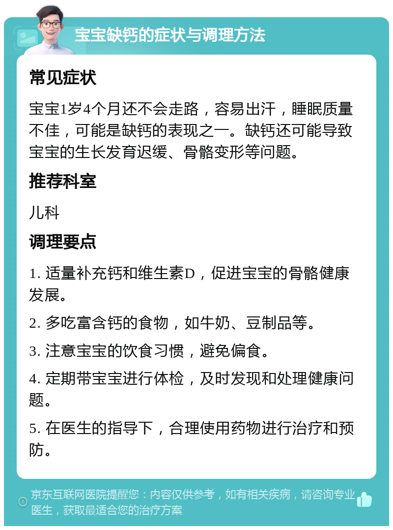 宝宝缺钙的症状与调理方法 常见症状 宝宝1岁4个月还不会走路，容易出汗，睡眠质量不佳，可能是缺钙的表现之一。缺钙还可能导致宝宝的生长发育迟缓、骨骼变形等问题。 推荐科室 儿科 调理要点 1. 适量补充钙和维生素D，促进宝宝的骨骼健康发展。 2. 多吃富含钙的食物，如牛奶、豆制品等。 3. 注意宝宝的饮食习惯，避免偏食。 4. 定期带宝宝进行体检，及时发现和处理健康问题。 5. 在医生的指导下，合理使用药物进行治疗和预防。