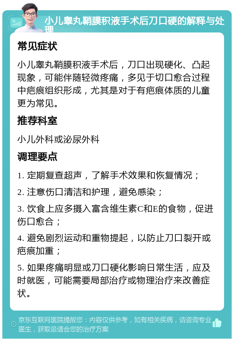 小儿睾丸鞘膜积液手术后刀口硬的解释与处理 常见症状 小儿睾丸鞘膜积液手术后，刀口出现硬化、凸起现象，可能伴随轻微疼痛，多见于切口愈合过程中疤痕组织形成，尤其是对于有疤痕体质的儿童更为常见。 推荐科室 小儿外科或泌尿外科 调理要点 1. 定期复查超声，了解手术效果和恢复情况； 2. 注意伤口清洁和护理，避免感染； 3. 饮食上应多摄入富含维生素C和E的食物，促进伤口愈合； 4. 避免剧烈运动和重物提起，以防止刀口裂开或疤痕加重； 5. 如果疼痛明显或刀口硬化影响日常生活，应及时就医，可能需要局部治疗或物理治疗来改善症状。