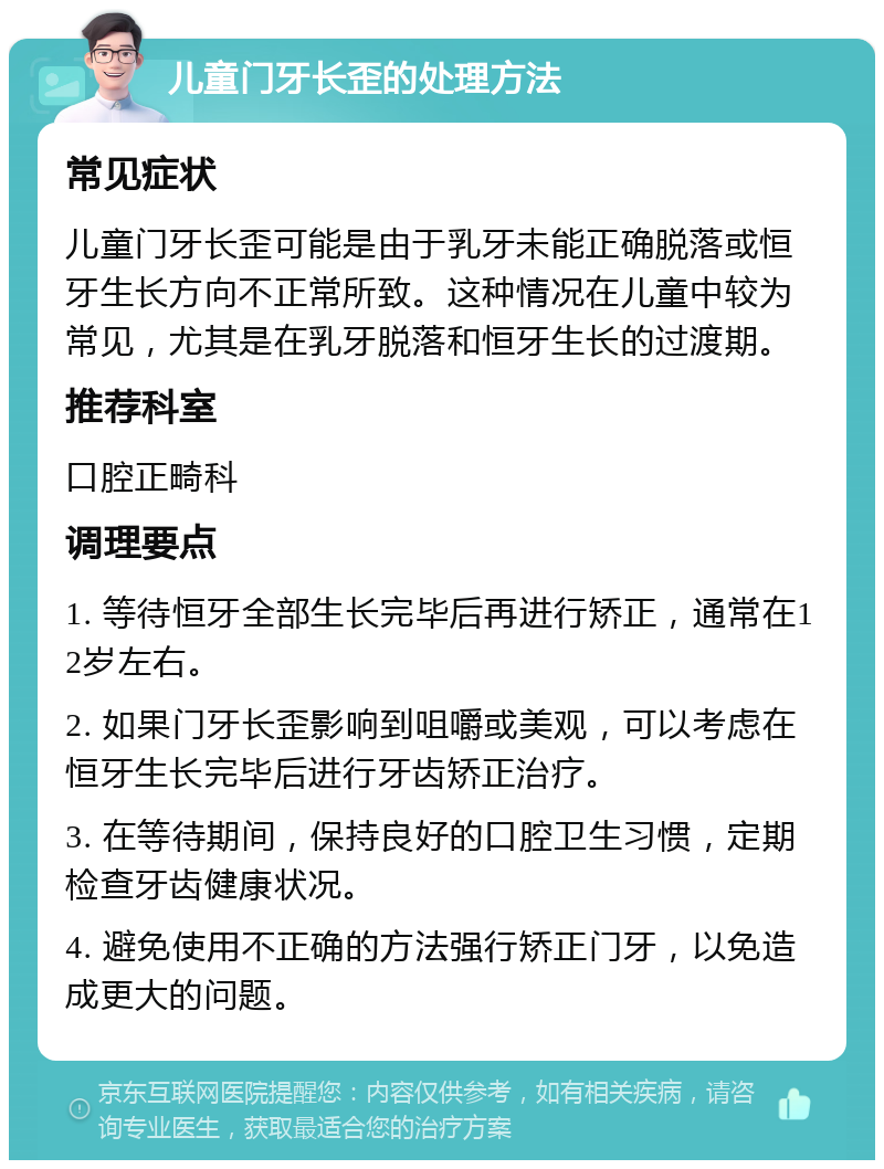 儿童门牙长歪的处理方法 常见症状 儿童门牙长歪可能是由于乳牙未能正确脱落或恒牙生长方向不正常所致。这种情况在儿童中较为常见，尤其是在乳牙脱落和恒牙生长的过渡期。 推荐科室 口腔正畸科 调理要点 1. 等待恒牙全部生长完毕后再进行矫正，通常在12岁左右。 2. 如果门牙长歪影响到咀嚼或美观，可以考虑在恒牙生长完毕后进行牙齿矫正治疗。 3. 在等待期间，保持良好的口腔卫生习惯，定期检查牙齿健康状况。 4. 避免使用不正确的方法强行矫正门牙，以免造成更大的问题。