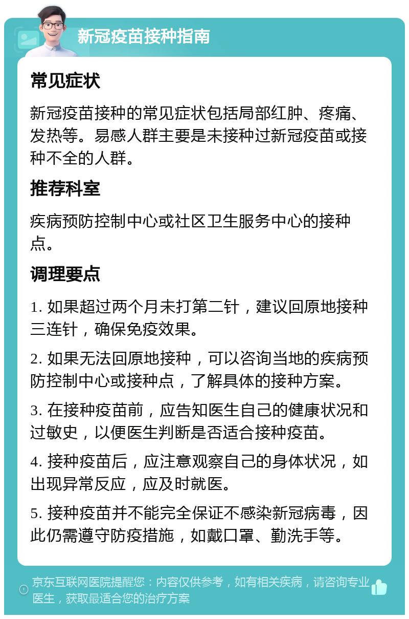 新冠疫苗接种指南 常见症状 新冠疫苗接种的常见症状包括局部红肿、疼痛、发热等。易感人群主要是未接种过新冠疫苗或接种不全的人群。 推荐科室 疾病预防控制中心或社区卫生服务中心的接种点。 调理要点 1. 如果超过两个月未打第二针，建议回原地接种三连针，确保免疫效果。 2. 如果无法回原地接种，可以咨询当地的疾病预防控制中心或接种点，了解具体的接种方案。 3. 在接种疫苗前，应告知医生自己的健康状况和过敏史，以便医生判断是否适合接种疫苗。 4. 接种疫苗后，应注意观察自己的身体状况，如出现异常反应，应及时就医。 5. 接种疫苗并不能完全保证不感染新冠病毒，因此仍需遵守防疫措施，如戴口罩、勤洗手等。