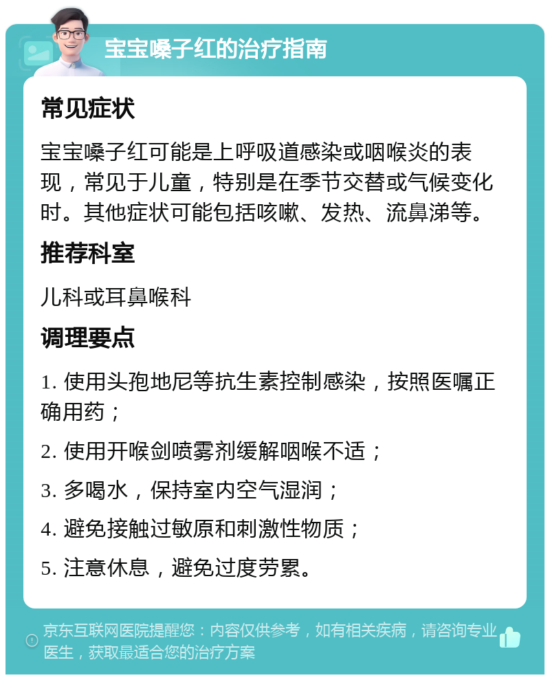 宝宝嗓子红的治疗指南 常见症状 宝宝嗓子红可能是上呼吸道感染或咽喉炎的表现，常见于儿童，特别是在季节交替或气候变化时。其他症状可能包括咳嗽、发热、流鼻涕等。 推荐科室 儿科或耳鼻喉科 调理要点 1. 使用头孢地尼等抗生素控制感染，按照医嘱正确用药； 2. 使用开喉剑喷雾剂缓解咽喉不适； 3. 多喝水，保持室内空气湿润； 4. 避免接触过敏原和刺激性物质； 5. 注意休息，避免过度劳累。