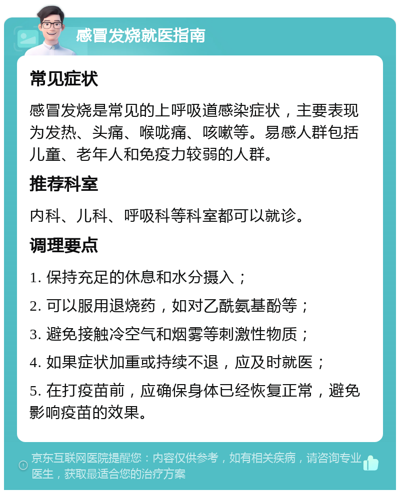 感冒发烧就医指南 常见症状 感冒发烧是常见的上呼吸道感染症状，主要表现为发热、头痛、喉咙痛、咳嗽等。易感人群包括儿童、老年人和免疫力较弱的人群。 推荐科室 内科、儿科、呼吸科等科室都可以就诊。 调理要点 1. 保持充足的休息和水分摄入； 2. 可以服用退烧药，如对乙酰氨基酚等； 3. 避免接触冷空气和烟雾等刺激性物质； 4. 如果症状加重或持续不退，应及时就医； 5. 在打疫苗前，应确保身体已经恢复正常，避免影响疫苗的效果。