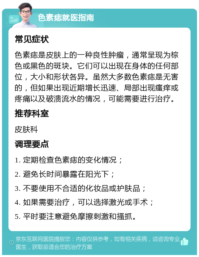 色素痣就医指南 常见症状 色素痣是皮肤上的一种良性肿瘤，通常呈现为棕色或黑色的斑块。它们可以出现在身体的任何部位，大小和形状各异。虽然大多数色素痣是无害的，但如果出现近期增长迅速、局部出现瘙痒或疼痛以及破溃流水的情况，可能需要进行治疗。 推荐科室 皮肤科 调理要点 1. 定期检查色素痣的变化情况； 2. 避免长时间暴露在阳光下； 3. 不要使用不合适的化妆品或护肤品； 4. 如果需要治疗，可以选择激光或手术； 5. 平时要注意避免摩擦刺激和搔抓。