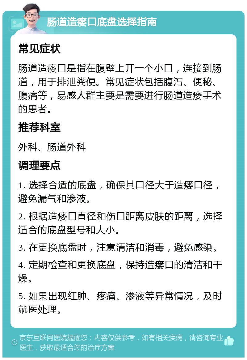 肠道造瘘口底盘选择指南 常见症状 肠道造瘘口是指在腹壁上开一个小口，连接到肠道，用于排泄粪便。常见症状包括腹泻、便秘、腹痛等，易感人群主要是需要进行肠道造瘘手术的患者。 推荐科室 外科、肠道外科 调理要点 1. 选择合适的底盘，确保其口径大于造瘘口径，避免漏气和渗液。 2. 根据造瘘口直径和伤口距离皮肤的距离，选择适合的底盘型号和大小。 3. 在更换底盘时，注意清洁和消毒，避免感染。 4. 定期检查和更换底盘，保持造瘘口的清洁和干燥。 5. 如果出现红肿、疼痛、渗液等异常情况，及时就医处理。