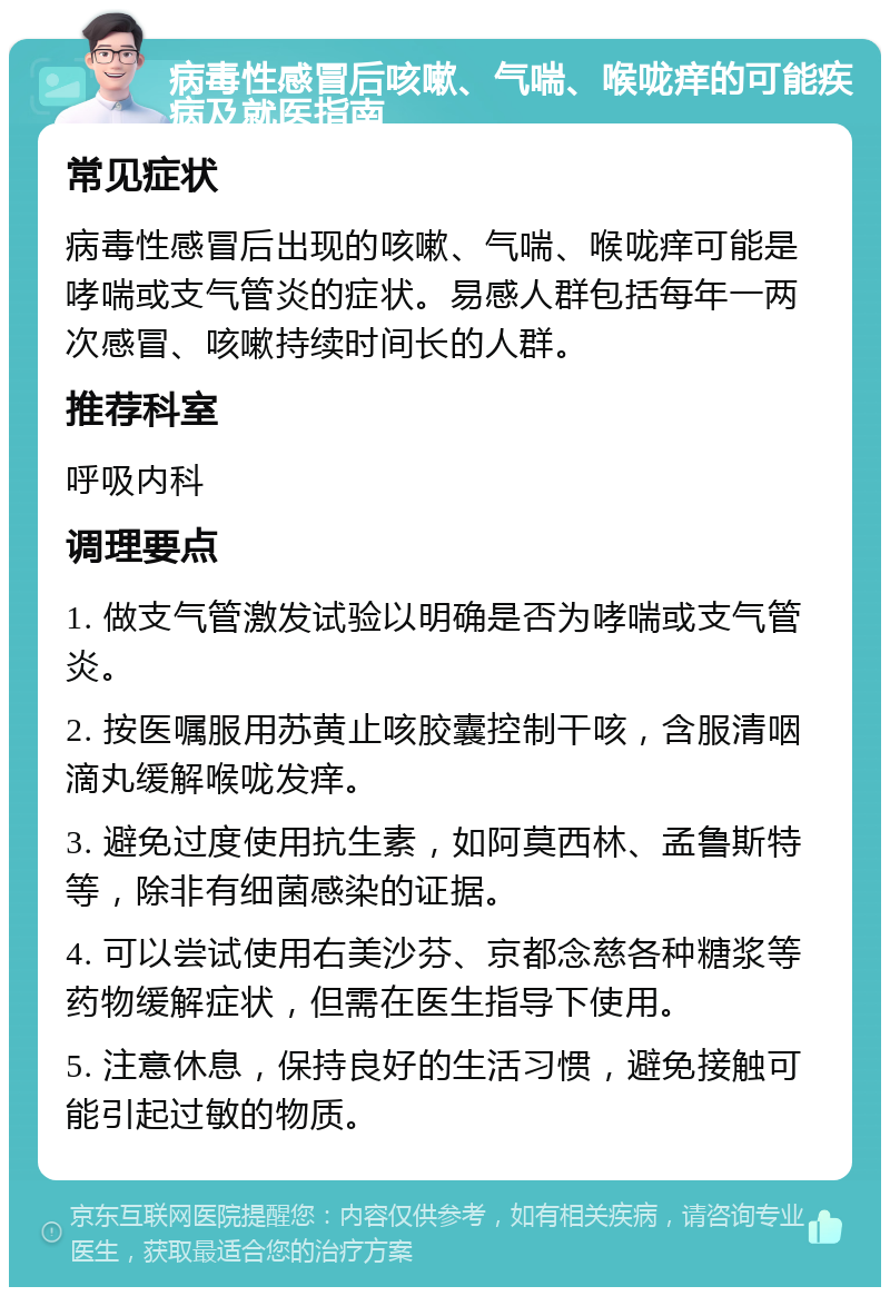 病毒性感冒后咳嗽、气喘、喉咙痒的可能疾病及就医指南 常见症状 病毒性感冒后出现的咳嗽、气喘、喉咙痒可能是哮喘或支气管炎的症状。易感人群包括每年一两次感冒、咳嗽持续时间长的人群。 推荐科室 呼吸内科 调理要点 1. 做支气管激发试验以明确是否为哮喘或支气管炎。 2. 按医嘱服用苏黄止咳胶囊控制干咳，含服清咽滴丸缓解喉咙发痒。 3. 避免过度使用抗生素，如阿莫西林、孟鲁斯特等，除非有细菌感染的证据。 4. 可以尝试使用右美沙芬、京都念慈各种糖浆等药物缓解症状，但需在医生指导下使用。 5. 注意休息，保持良好的生活习惯，避免接触可能引起过敏的物质。