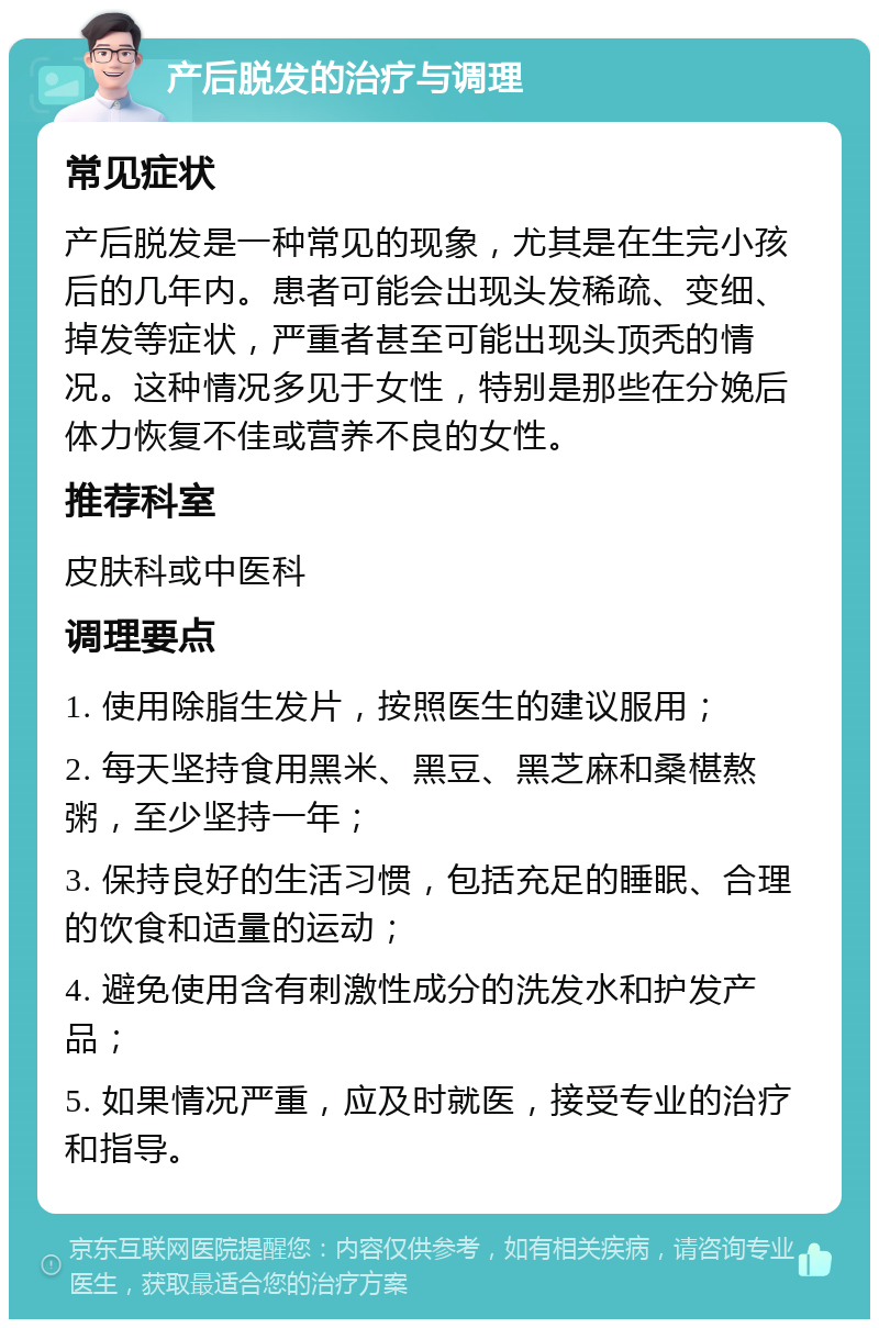 产后脱发的治疗与调理 常见症状 产后脱发是一种常见的现象，尤其是在生完小孩后的几年内。患者可能会出现头发稀疏、变细、掉发等症状，严重者甚至可能出现头顶秃的情况。这种情况多见于女性，特别是那些在分娩后体力恢复不佳或营养不良的女性。 推荐科室 皮肤科或中医科 调理要点 1. 使用除脂生发片，按照医生的建议服用； 2. 每天坚持食用黑米、黑豆、黑芝麻和桑椹熬粥，至少坚持一年； 3. 保持良好的生活习惯，包括充足的睡眠、合理的饮食和适量的运动； 4. 避免使用含有刺激性成分的洗发水和护发产品； 5. 如果情况严重，应及时就医，接受专业的治疗和指导。