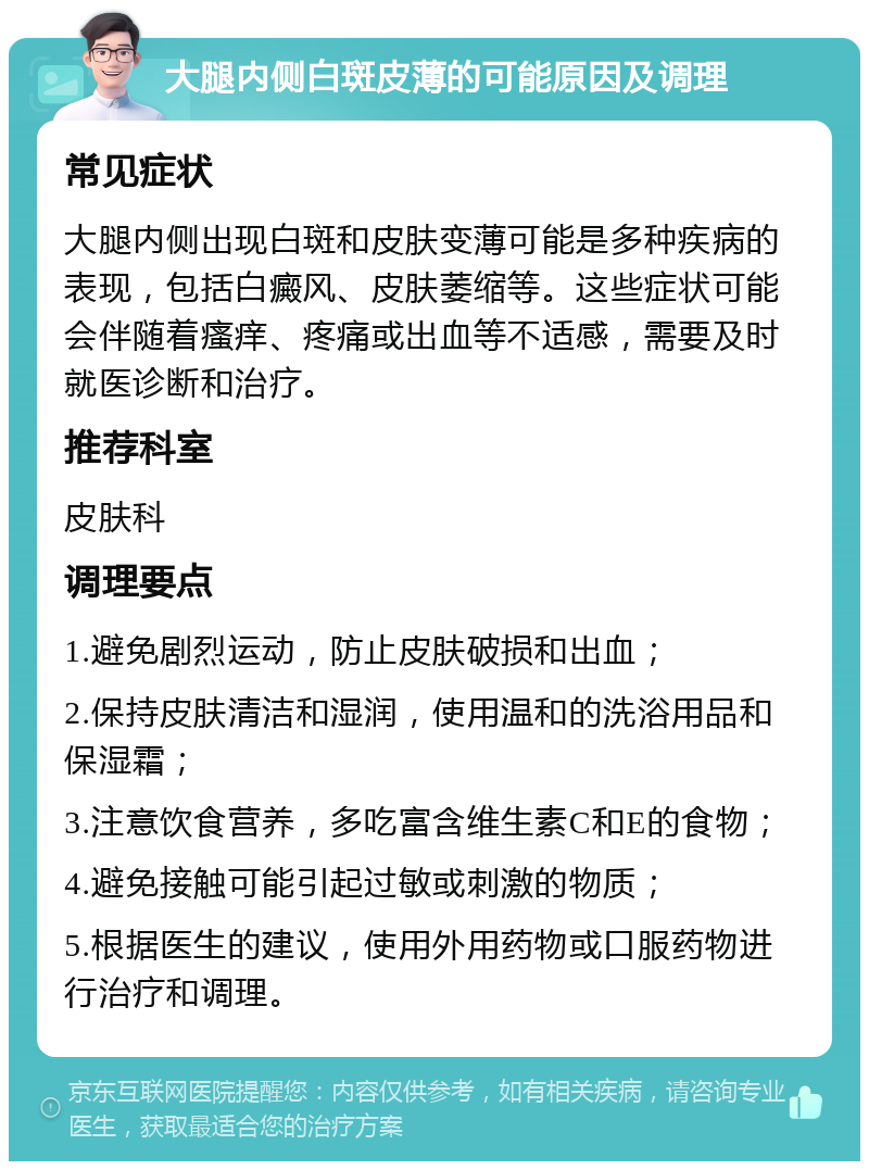 大腿内侧白斑皮薄的可能原因及调理 常见症状 大腿内侧出现白斑和皮肤变薄可能是多种疾病的表现，包括白癜风、皮肤萎缩等。这些症状可能会伴随着瘙痒、疼痛或出血等不适感，需要及时就医诊断和治疗。 推荐科室 皮肤科 调理要点 1.避免剧烈运动，防止皮肤破损和出血； 2.保持皮肤清洁和湿润，使用温和的洗浴用品和保湿霜； 3.注意饮食营养，多吃富含维生素C和E的食物； 4.避免接触可能引起过敏或刺激的物质； 5.根据医生的建议，使用外用药物或口服药物进行治疗和调理。