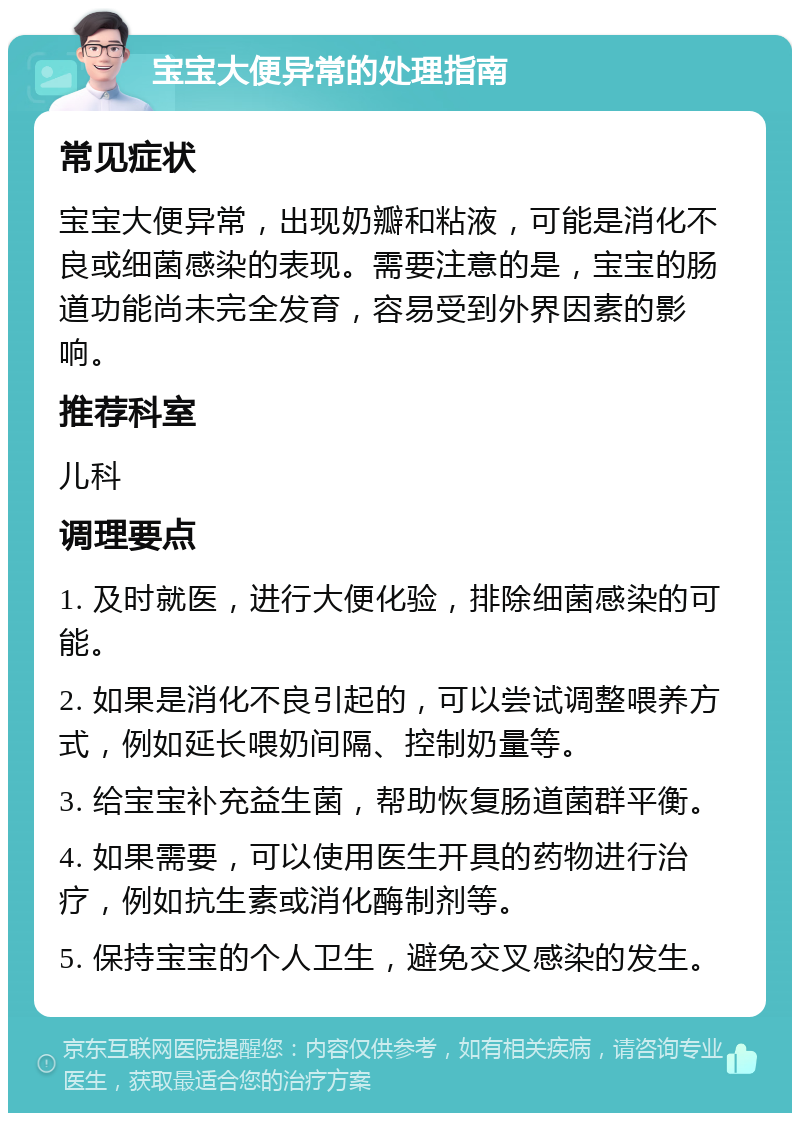 宝宝大便异常的处理指南 常见症状 宝宝大便异常，出现奶瓣和粘液，可能是消化不良或细菌感染的表现。需要注意的是，宝宝的肠道功能尚未完全发育，容易受到外界因素的影响。 推荐科室 儿科 调理要点 1. 及时就医，进行大便化验，排除细菌感染的可能。 2. 如果是消化不良引起的，可以尝试调整喂养方式，例如延长喂奶间隔、控制奶量等。 3. 给宝宝补充益生菌，帮助恢复肠道菌群平衡。 4. 如果需要，可以使用医生开具的药物进行治疗，例如抗生素或消化酶制剂等。 5. 保持宝宝的个人卫生，避免交叉感染的发生。