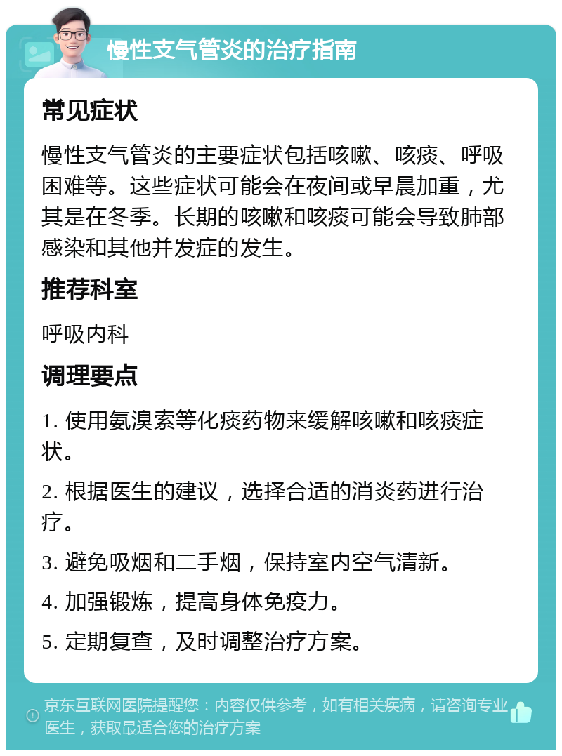 慢性支气管炎的治疗指南 常见症状 慢性支气管炎的主要症状包括咳嗽、咳痰、呼吸困难等。这些症状可能会在夜间或早晨加重，尤其是在冬季。长期的咳嗽和咳痰可能会导致肺部感染和其他并发症的发生。 推荐科室 呼吸内科 调理要点 1. 使用氨溴索等化痰药物来缓解咳嗽和咳痰症状。 2. 根据医生的建议，选择合适的消炎药进行治疗。 3. 避免吸烟和二手烟，保持室内空气清新。 4. 加强锻炼，提高身体免疫力。 5. 定期复查，及时调整治疗方案。