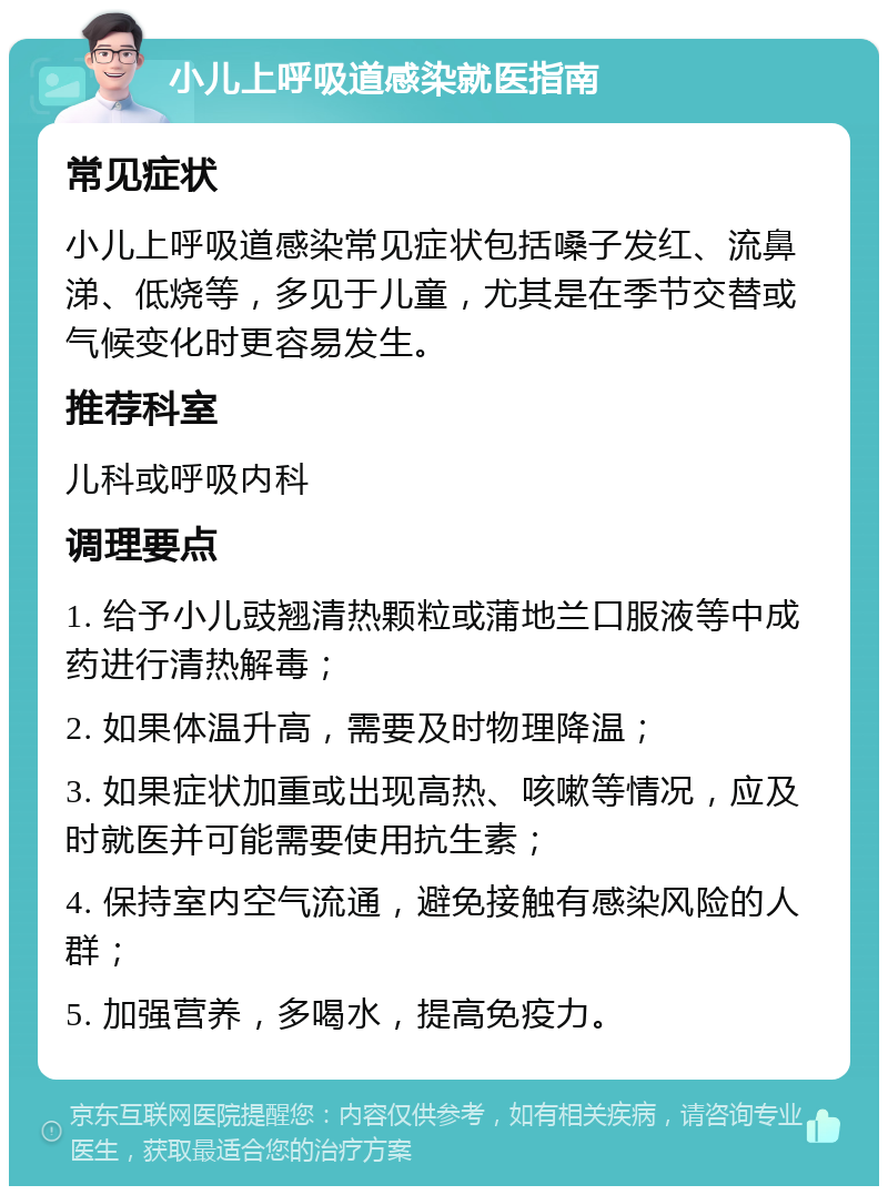 小儿上呼吸道感染就医指南 常见症状 小儿上呼吸道感染常见症状包括嗓子发红、流鼻涕、低烧等，多见于儿童，尤其是在季节交替或气候变化时更容易发生。 推荐科室 儿科或呼吸内科 调理要点 1. 给予小儿豉翘清热颗粒或蒲地兰口服液等中成药进行清热解毒； 2. 如果体温升高，需要及时物理降温； 3. 如果症状加重或出现高热、咳嗽等情况，应及时就医并可能需要使用抗生素； 4. 保持室内空气流通，避免接触有感染风险的人群； 5. 加强营养，多喝水，提高免疫力。