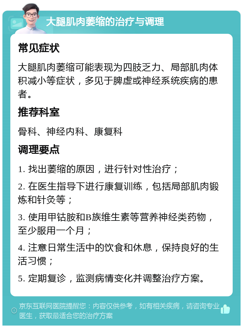 大腿肌肉萎缩的治疗与调理 常见症状 大腿肌肉萎缩可能表现为四肢乏力、局部肌肉体积减小等症状，多见于脾虚或神经系统疾病的患者。 推荐科室 骨科、神经内科、康复科 调理要点 1. 找出萎缩的原因，进行针对性治疗； 2. 在医生指导下进行康复训练，包括局部肌肉锻炼和针灸等； 3. 使用甲钴胺和B族维生素等营养神经类药物，至少服用一个月； 4. 注意日常生活中的饮食和休息，保持良好的生活习惯； 5. 定期复诊，监测病情变化并调整治疗方案。