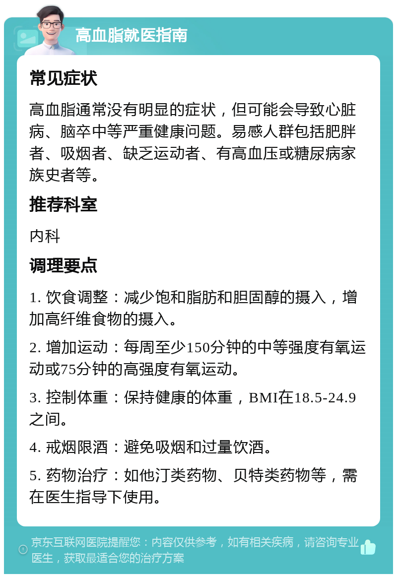 高血脂就医指南 常见症状 高血脂通常没有明显的症状，但可能会导致心脏病、脑卒中等严重健康问题。易感人群包括肥胖者、吸烟者、缺乏运动者、有高血压或糖尿病家族史者等。 推荐科室 内科 调理要点 1. 饮食调整：减少饱和脂肪和胆固醇的摄入，增加高纤维食物的摄入。 2. 增加运动：每周至少150分钟的中等强度有氧运动或75分钟的高强度有氧运动。 3. 控制体重：保持健康的体重，BMI在18.5-24.9之间。 4. 戒烟限酒：避免吸烟和过量饮酒。 5. 药物治疗：如他汀类药物、贝特类药物等，需在医生指导下使用。