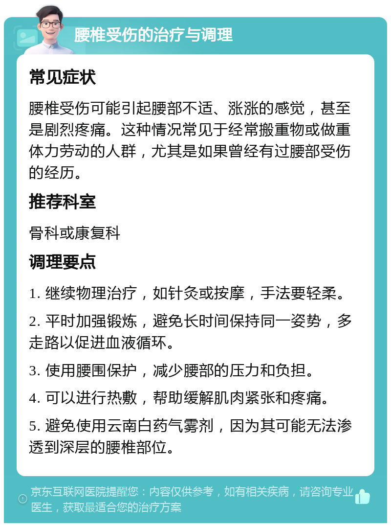 腰椎受伤的治疗与调理 常见症状 腰椎受伤可能引起腰部不适、涨涨的感觉，甚至是剧烈疼痛。这种情况常见于经常搬重物或做重体力劳动的人群，尤其是如果曾经有过腰部受伤的经历。 推荐科室 骨科或康复科 调理要点 1. 继续物理治疗，如针灸或按摩，手法要轻柔。 2. 平时加强锻炼，避免长时间保持同一姿势，多走路以促进血液循环。 3. 使用腰围保护，减少腰部的压力和负担。 4. 可以进行热敷，帮助缓解肌肉紧张和疼痛。 5. 避免使用云南白药气雾剂，因为其可能无法渗透到深层的腰椎部位。